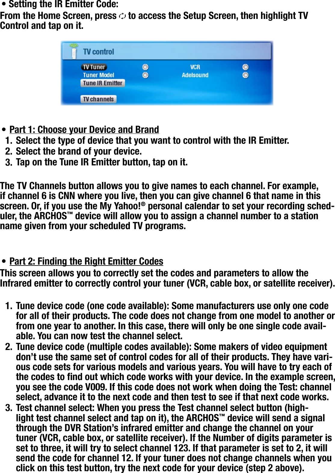 704MANUAL V0.0OPTIONAL FUNCTIONALITIES   &gt;   p. 62Setting the IR Emitter Code:From the Home Screen, press   to access the Setup Screen, then highlight TV Control and tap on it.Part 1: Choose your Device and BrandSelect the type of device that you want to control with the IR Emitter.Select the brand of your device.Tap on the Tune IR Emitter button, tap on it.The TV Channels button allows you to give names to each channel. For example, if channel 6 is CNN where you live, then you can give channel 6 that name in this screen. Or, if you use the My Yahoo!® personal calendar to set your recording sched-uler, the ARCHOS™ device will allow you to assign a channel number to a station name given from your scheduled TV programs.Part 2: Finding the Right Emitter CodesThis screen allows you to correctly set the codes and parameters to allow the Infrared emitter to correctly control your tuner (VCR, cable box, or satellite receiver).Tune device code (one code available): Some manufacturers use only one code for all of their products. The code does not change from one model to another or from one year to another. In this case, there will only be one single code avail-able. You can now test the channel select.Tune device code (multiple codes available): Some makers of video equipment don’t use the same set of control codes for all of their products. They have vari-ous code sets for various models and various years. You will have to try each of the codes to nd out which code works with your device. In the example screen, you see the code V009. If this code does not work when doing the Test: channel select, advance it to the next code and then test to see if that next code works.Test channel select: When you press the Test channel select button (high-light test channel select and tap on it), the ARCHOS™ device will send a signal through the DVR Station’s infrared emitter and change the channel on your tuner (VCR, cable box, or satellite receiver). If the Number of digits parameter is set to three, it will try to select channel 123. If that parameter is set to 2, it will send the code for channel 12. If your tuner does not change channels when you click on this test button, try the next code for your device (step 2 above).••1.2.3.•1.2.3.