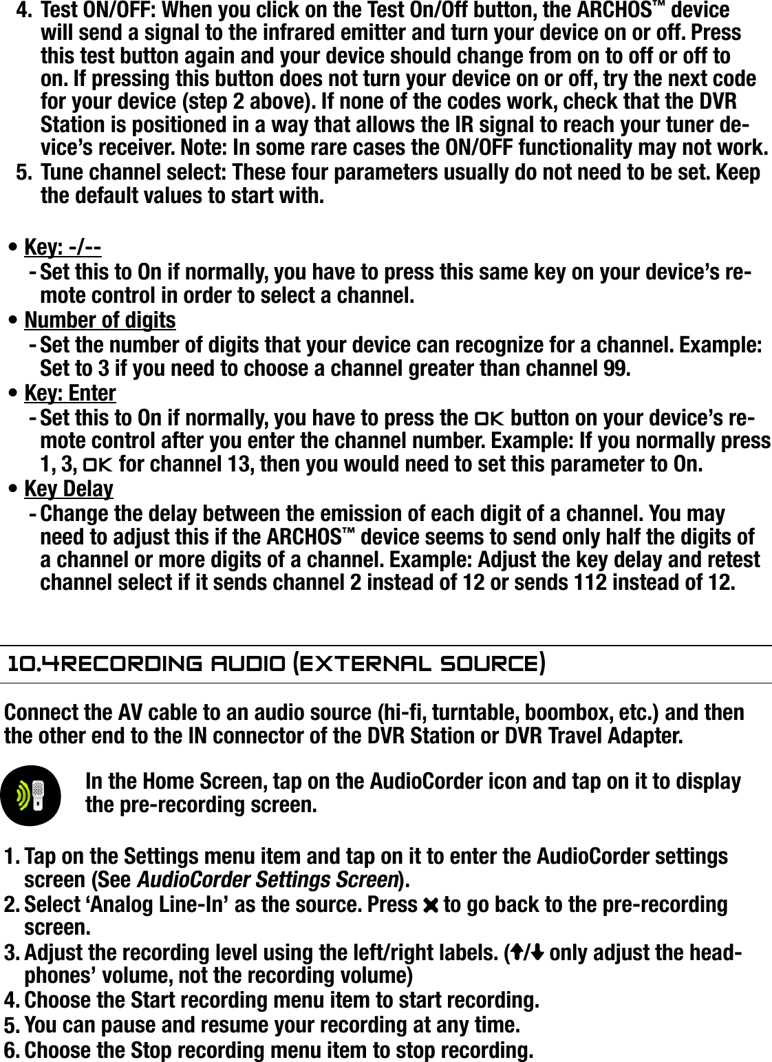 704MANUAL V0.0OPTIONAL FUNCTIONALITIES   &gt;   p. 63Test ON/OFF: When you click on the Test On/Off button, the ARCHOS™ device will send a signal to the infrared emitter and turn your device on or off. Press this test button again and your device should change from on to off or off to on. If pressing this button does not turn your device on or off, try the next code for your device (step 2 above). If none of the codes work, check that the DVR Station is positioned in a way that allows the IR signal to reach your tuner de-vice’s receiver. Note: In some rare cases the ON/OFF functionality may not work.Tune channel select: These four parameters usually do not need to be set. Keep the default values to start with.Key: -/--Set this to On if normally, you have to press this same key on your device’s re-mote control in order to select a channel.Number of digitsSet the number of digits that your device can recognize for a channel. Example: Set to 3 if you need to choose a channel greater than channel 99.Key: EnterSet this to On if normally, you have to press the Ok button on your device’s re-mote control after you enter the channel number. Example: If you normally press 1, 3, Ok for channel 13, then you would need to set this parameter to On.Key DelayChange the delay between the emission of each digit of a channel. You may need to adjust this if the ARCHOS™ device seems to send only half the digits of a channel or more digits of a channel. Example: Adjust the key delay and retest channel select if it sends channel 2 instead of 12 or sends 112 instead of 12.10.4 reCOrding audiO (exTernal sOurCe)Connect the AV cable to an audio source (hi-, turntable, boombox, etc.) and then the other end to the IN connector of the DVR Station or DVR Travel Adapter.In the Home Screen, tap on the AudioCorder icon and tap on it to display the pre-recording screen.Tap on the Settings menu item and tap on it to enter the AudioCorder settings screen (See AudioCorder Settings Screen).Select ‘Analog Line-In’ as the source. Press   to go back to the pre-recording screen.Adjust the recording level using the left/right labels. ( /  only adjust the head-phones’ volume, not the recording volume)Choose the Start recording menu item to start recording.You can pause and resume your recording at any time.Choose the Stop recording menu item to stop recording.4.5.•-•-•-•-1.2.3.4.5.6.