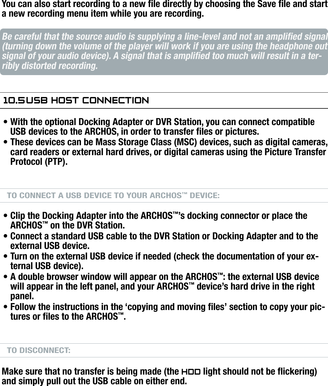 704MANUAL V0.0OPTIONAL FUNCTIONALITIES   &gt;   p. 64You can also start recording to a new le directly by choosing the Save le and start a new recording menu item while you are recording.Be careful that the source audio is supplying a line-level and not an amplied signal (turning down the volume of the player will work if you are using the headphone out signal of your audio device). A signal that is amplied too much will result in a ter-ribly distorted recording.10.5 usb hOsT COnneCTiOnWith the optional Docking Adapter or DVR Station, you can connect compatible USB devices to the ARCHOS, in order to transfer les or pictures.These devices can be Mass Storage Class (MSC) devices, such as digital cameras, card readers or external hard drives, or digital cameras using the Picture Transfer Protocol (PTP).TO CONNECT A USB DEVICE TO YOUR ARCHOS™ DEVICE:Clip the Docking Adapter into the ARCHOS™’s docking connector or place the ARCHOS™ on the DVR Station.Connect a standard USB cable to the DVR Station or Docking Adapter and to the external USB device.Turn on the external USB device if needed (check the documentation of your ex-ternal USB device).A double browser window will appear on the ARCHOS™: the external USB device will appear in the left panel, and your ARCHOS™ device’s hard drive in the right panel.Follow the instructions in the ‘copying and moving les’ section to copy your pic-tures or les to the ARCHOS™.TO DISCONNECT:Make sure that no transfer is being made (the hdd light should not be ickering) and simply pull out the USB cable on either end.Note 1: you may not always be able to copy les to your external USB device from your ARCHOS™.Note 2: you cannot connect your ARCHOS™ to a computer and connect an external device to your ARCHOS™ at the same time.•••••••