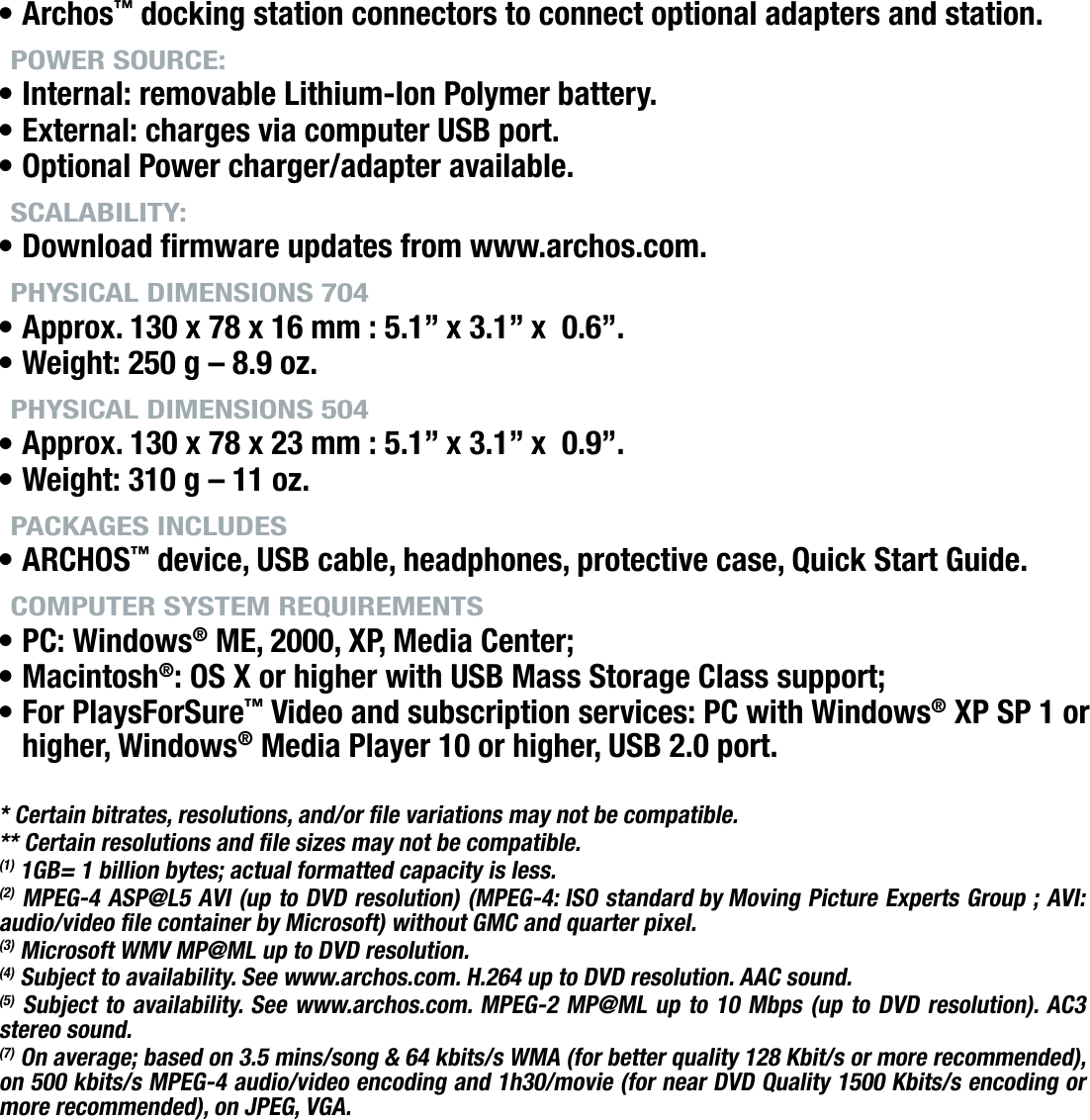 704MANUAL V0.0TECHNICAL SPECIFICATIONS   &gt;   p. 66Archos™ docking station connectors to connect optional adapters and station.POWER SOURCE:Internal: removable Lithium-Ion Polymer battery.External: charges via computer USB port.Optional Power charger/adapter available.SCALABILITY:Download rmware updates from www.archos.com.PHYSICAL DIMENSIONS 704Approx. 130 x 78 x 16 mm : 5.1” x 3.1” x  0.6”.Weight: 250 g – 8.9 oz.PHYSICAL DIMENSIONS 504Approx. 130 x 78 x 23 mm : 5.1” x 3.1” x  0.9”.Weight: 310 g – 11 oz.PACKAGES INCLUDESARCHOS™ device, USB cable, headphones, protective case, Quick Start Guide.COMPUTER SYSTEM REQUIREMENTSPC: Windows® ME, 2000, XP, Media Center;Macintosh®: OS X or higher with USB Mass Storage Class support;For PlaysForSure™ Video and subscription services: PC with Windows® XP SP 1 or higher, Windows® Media Player 10 or higher, USB 2.0 port.* Certain bitrates, resolutions, and/or le variations may not be compatible.** Certain resolutions and le sizes may not be compatible.(1) 1GB= 1 billion bytes; actual formatted capacity is less.(2) MPEG-4 ASP@L5 AVI (up to DVD resolution) (MPEG-4: ISO standard by Moving Picture Experts Group ; AVI: audio/video le container by Microsoft) without GMC and quarter pixel.(3) Microsoft WMV MP@ML up to DVD resolution.(4) Subject to availability. See www.archos.com. H.264 up to DVD resolution. AAC sound.(5) Subject to availability. See www.archos.com. MPEG-2 MP@ML up to 10 Mbps (up to DVD resolution). AC3 stereo sound.(7) On average; based on 3.5 mins/song &amp; 64 kbits/s WMA (for better quality 128 Kbit/s or more recommended), on 500 kbits/s MPEG-4 audio/video encoding and 1h30/movie (for near DVD Quality 1500 Kbits/s encoding or more recommended), on JPEG, VGA.•••••••••••••