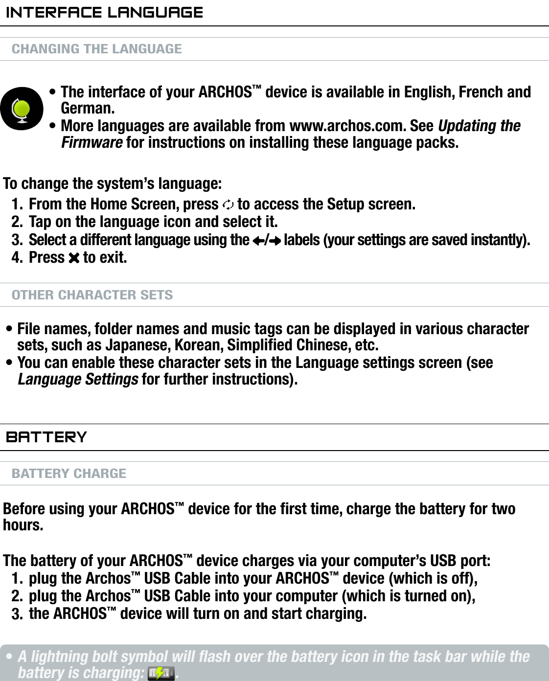 704MANUAL V0.0INTRODUCTION   &gt;   p. 6inTerfaCe languageCHANGING THE LANGUAGEThe interface of your ARCHOS™ device is available in English, French and German.More languages are available from www.archos.com. See Updating the Firmware for instructions on installing these language packs.To change the system’s language:From the Home Screen, press   to access the Setup screen.Tap on the language icon and select it.Select a different language using the  /  labels (your settings are saved instantly).Press   to exit.OTHER CHARACTER SETSFile names, folder names and music tags can be displayed in various character sets, such as Japanese, Korean, Simplied Chinese, etc.You can enable these character sets in the Language settings screen (see Language Settings for further instructions).baTTeryBATTERY CHARGEBefore using your ARCHOS™ device for the rst time, charge the battery for two hours.The battery of your ARCHOS™ device charges via your computer’s USB port:plug the Archos™ USB Cable into your ARCHOS™ device (which is off),plug the Archos™ USB Cable into your computer (which is turned on),the ARCHOS™ device will turn on and start charging.A lightning bolt symbol will ash over the battery icon in the task bar while the battery is charging:  .The CHG indicator LED is on while the battery is charging; it will blink when the battery is fully charged.••1.2.3.4.••1.2.3.••