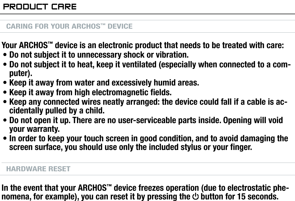 704MANUAL V0.0INTRODUCTION   &gt;   p. 7PrOduCT CareCARING FOR YOUR ARCHOS™ DEVICEYour ARCHOS™ device is an electronic product that needs to be treated with care:Do not subject it to unnecessary shock or vibration.Do not subject it to heat, keep it ventilated (especially when connected to a com-puter).Keep it away from water and excessively humid areas.Keep it away from high electromagnetic elds.Keep any connected wires neatly arranged: the device could fall if a cable is ac-cidentally pulled by a child.Do not open it up. There are no user-serviceable parts inside. Opening will void your warranty.In order to keep your touch screen in good condition, and to avoid damaging the screen surface, you should use only the included stylus or your nger.HARDWARE RESETIn the event that your ARCHOS™ device freezes operation (due to electrostatic phe-nomena, for example), you can reset it by pressing the   button for 15 seconds.•••••••