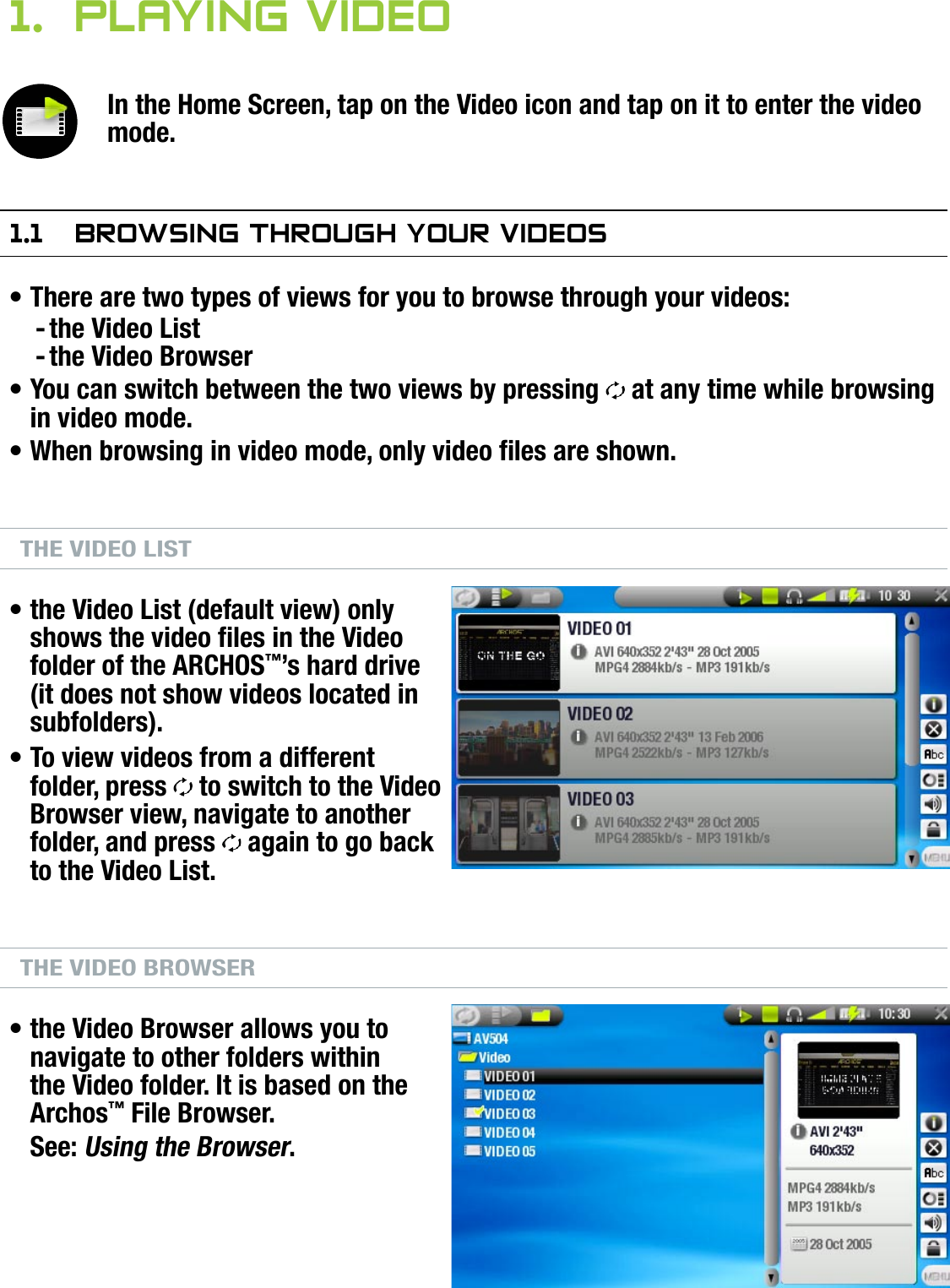 704MANUAL V0.0PLAYING VIDEO   &gt;   p. 81.  Playing VideOIn the Home Screen, tap on the Video icon and tap on it to enter the video mode.1.1  brOwsing ThrOugh yOur VideOsThere are two types of views for you to browse through your videos:the Video Listthe Video BrowserYou can switch between the two views by pressing   at any time while browsing in video mode.When browsing in video mode, only video les are shown.THE VIDEO LISTthe Video List (default view) only shows the video les in the Video folder of the ARCHOS™’s hard drive (it does not show videos located in subfolders).To view videos from a different folder, press   to switch to the Video Browser view, navigate to another folder, and press   again to go back to the Video List.THE VIDEO BROWSERthe Video Browser allows you to navigate to other folders within the Video folder. It is based on the Archos™ File Browser.See: Using the Browser.•--•••••