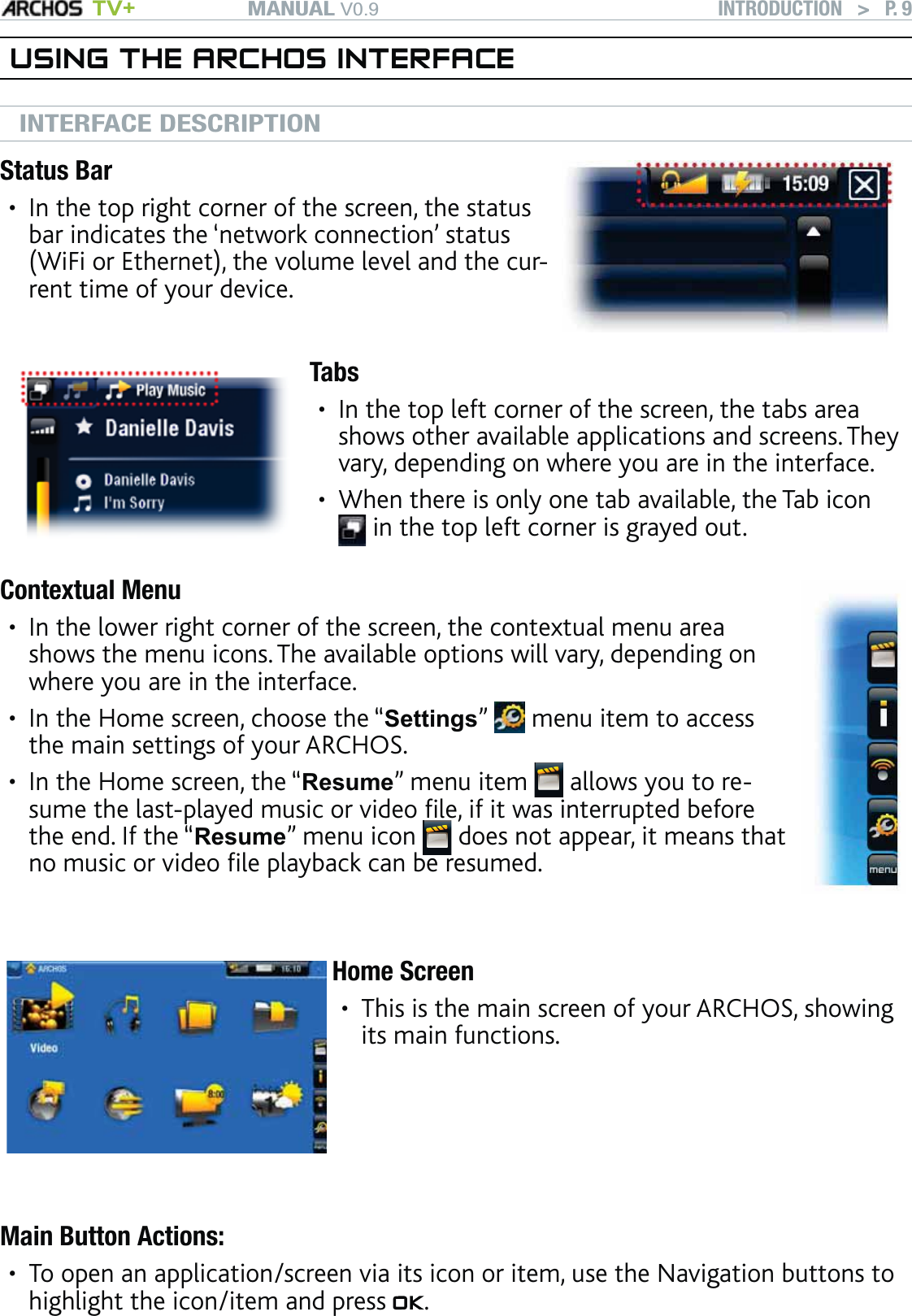 MANUAL V0.9 TV+ INTRODUCTION   &gt;   P. 9USING THE ARCHOS INTERFACEINTERFACE DESCRIPTIONStatus BarIn the top right corner of the screen, the status bar indicates the ‘network connection’ status (WiFi or Ethernet), the volume level and the cur-rent time of your device.•TabsIn the top left corner of the screen, the tabs area shows other available applications and screens. They vary, depending on where you are in the interface.When there is only one tab available, the Tab icon  in the top left corner is grayed out.••Contextual MenuIn the lower right corner of the screen, the contextual menu area shows the menu icons. The available options will vary, depending on where you are in the interface.In the Home screen, choose the “Settings”   menu item to access the main settings of your ARCHOS.In the Home screen, the “Resume” menu item   allows you to re-sume the last-played music or video ﬁle, if it was interrupted before the end. If the “Resume” menu icon   does not appear, it means that no music or video ﬁle playback can be resumed.•••Home ScreenThis is the main screen of your ARCHOS, showing its main functions.•Main Button Actions:To open an application/screen via its icon or item, use the Navigation buttons to highlight the icon/item and press  .•