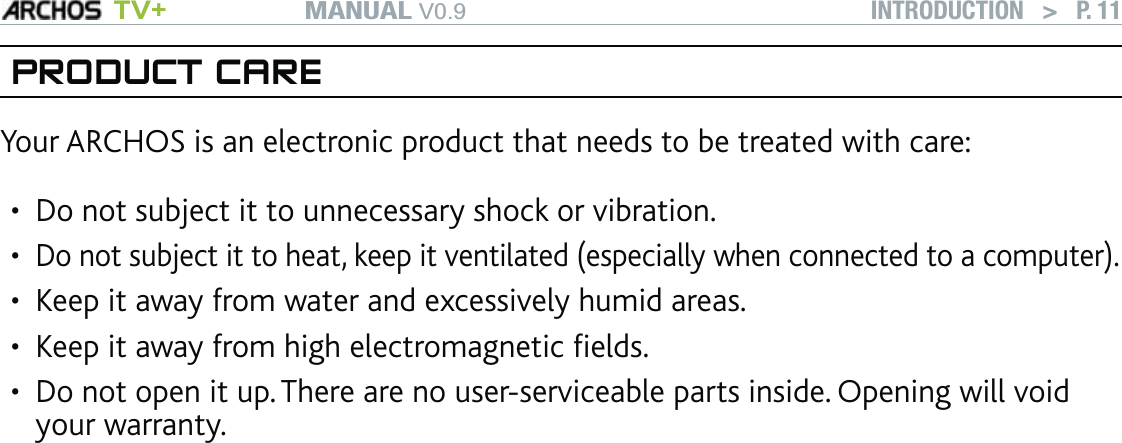 MANUAL V0.9 TV+ INTRODUCTION   &gt;   P. 11PRODUCT CAREYour ARCHOS is an electronic product that needs to be treated with care:Do not subject it to unnecessary shock or vibration.Do not subject it to heat, keep it ventilated (especially when connected to a computer).Keep it away from water and excessively humid areas.Keep it away from high electromagnetic ﬁelds.Do not open it up. There are no user-serviceable parts inside. Opening will void your warranty.•••••