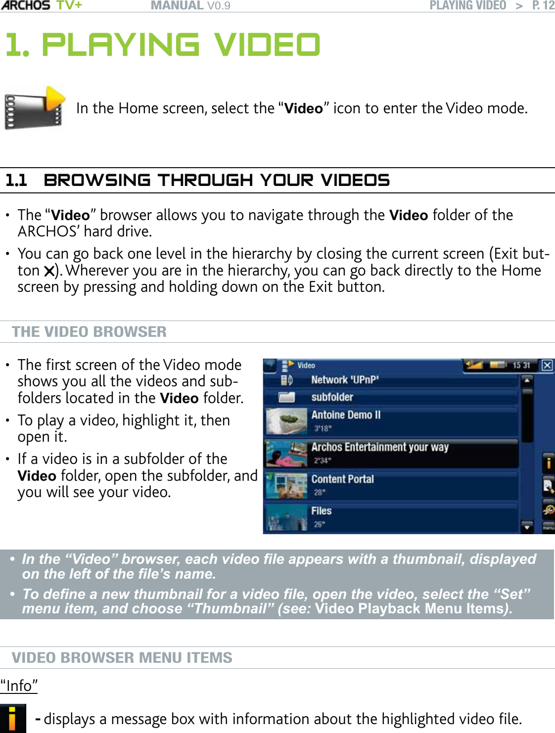 MANUAL V0.9 TV+ PLAYING VIDEO   &gt;   P. 121. PLAYING VIDEOIn the Home screen, select the “Video” icon to enter the Video mode.1.1  BROWSING THROUGH YOUR VIDEOSThe “Video” browser allows you to navigate through the Video folder of the ARCHOS’ hard drive. You can go back one level in the hierarchy by closing the current screen (Exit but-ton  ). Wherever you are in the hierarchy, you can go back directly to the Home screen by pressing and holding down on the Exit button.  THE VIDEO BROWSERThe ﬁrst screen of the Video mode shows you all the videos and sub-folders located in the Video folder. To play a video, highlight it, then open it. If a video is in a subfolder of the Video folder, open the subfolder, and you will see your video.•••In the “Video” browser, each video ﬁle appears with a thumbnail, displayed on the left of the ﬁle’s name. To deﬁne a new thumbnail for a video ﬁle, open the video, select the “Set” menu item, and choose “Thumbnail” (see: Video Playback Menu Items). ••VIDEO BROWSER MENU ITEMS“Info”displays a message box with information about the highlighted video ﬁle.-••
