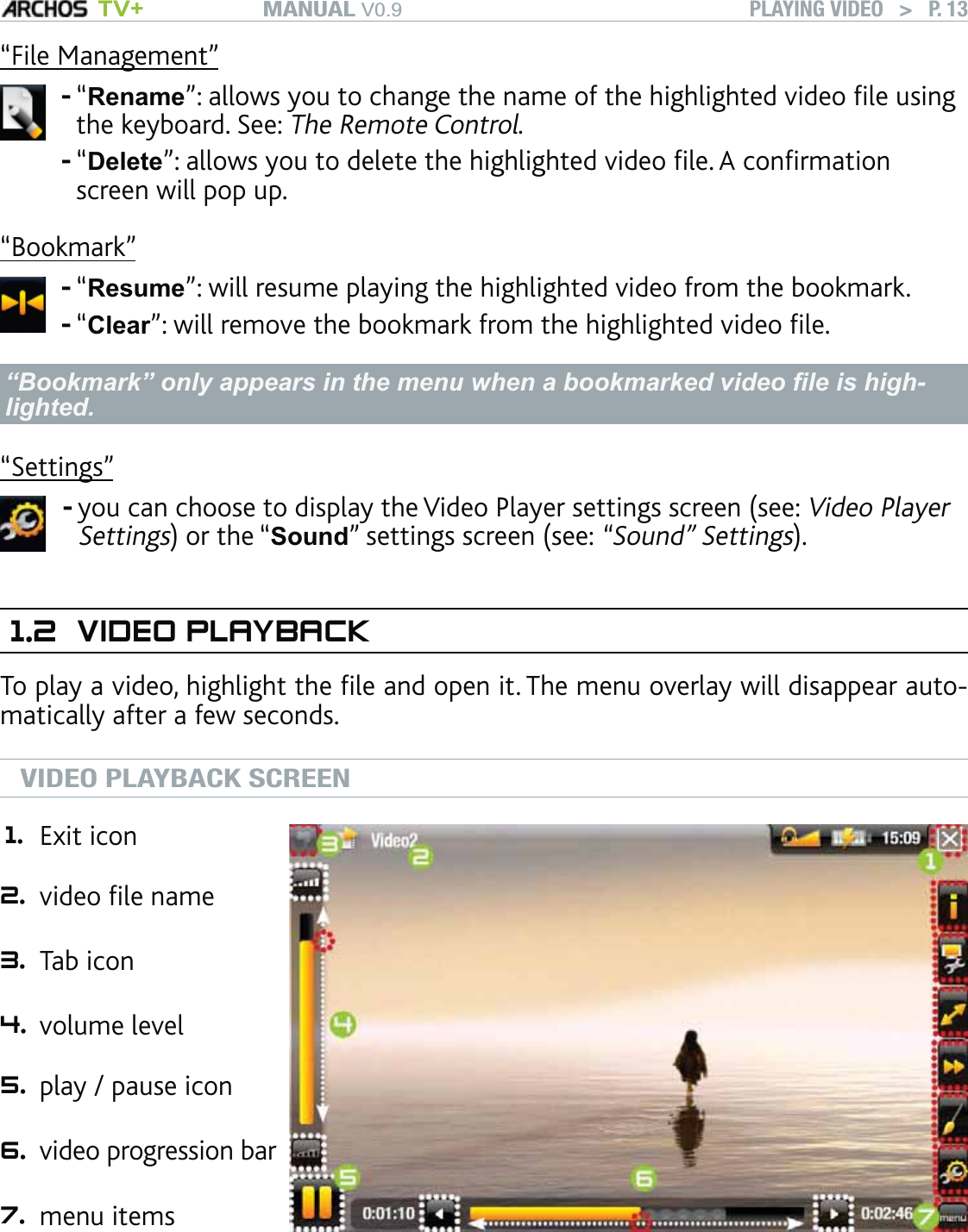 MANUAL V0.9 TV+ PLAYING VIDEO   &gt;   P. 13“File Management”“Rename”: allows you to change the name of the highlighted video ﬁle using the keyboard. See: The Remote Control.“Delete”: allows you to delete the highlighted video ﬁle. A conﬁrmation screen will pop up.--“Bookmark”“Resume”: will resume playing the highlighted video from the bookmark.“Clear”: will remove the bookmark from the highlighted video ﬁle.--“Bookmark” only appears in the menu when a bookmarked video ﬁle is high-lighted.“Settings”you can choose to display the Video Player settings screen (see: Video Player Settings) or the “Sound” settings screen (see: “Sound” Settings).-1.2 VIDEO PLAYBACKTo play a video, highlight the ﬁle and open it. The menu overlay will disappear auto-matically after a few seconds. VIDEO PLAYBACK SCREEN1. Exit icon 2. video ﬁle name  3. Tab icon 4. volume level 5. play / pause icon  6. video progression bar   7. menu items