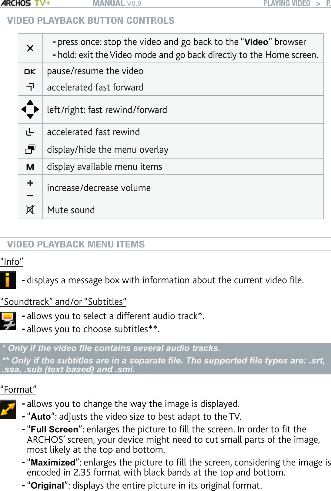 MANUAL V0.9 TV+ PLAYING VIDEO   &gt;   P. 14VIDEO PLAYBACK BUTTON CONTROLSpress once: stop the video and go back to the “Video” browserhold: exit the Video mode and go back directly to the Home screen. --pause/resume the videoaccelerated fast forward left/right: fast rewind/forwardaccelerated fast rewinddisplay/hide the menu overlaydisplay available menu itemsincrease/decrease volumeMute soundVIDEO PLAYBACK MENU ITEMS“Info”displays a message box with information about the current video ﬁle.-“Soundtrack” and/or “Subtitles” allows you to select a different audio track*.allows you to choose subtitles**.--* Only if the video ﬁle contains several audio tracks.** Only if the subtitles are in a separate ﬁle. The supported ﬁle types are: .srt, .ssa, .sub (text based) and .smi.“Format”allows you to change the way the image is displayed. “Auto”: adjusts the video size to best adapt to the TV.“Full Screen”: enlarges the picture to ﬁll the screen. In order to ﬁt the ARCHOS’ screen, your device might need to cut small parts of the image, most likely at the top and bottom.“Maximized”: enlarges the picture to ﬁll the screen, considering the image is encoded in 2.35 format with black bands at the top and bottom.“Original”: displays the entire picture in its original format. -----