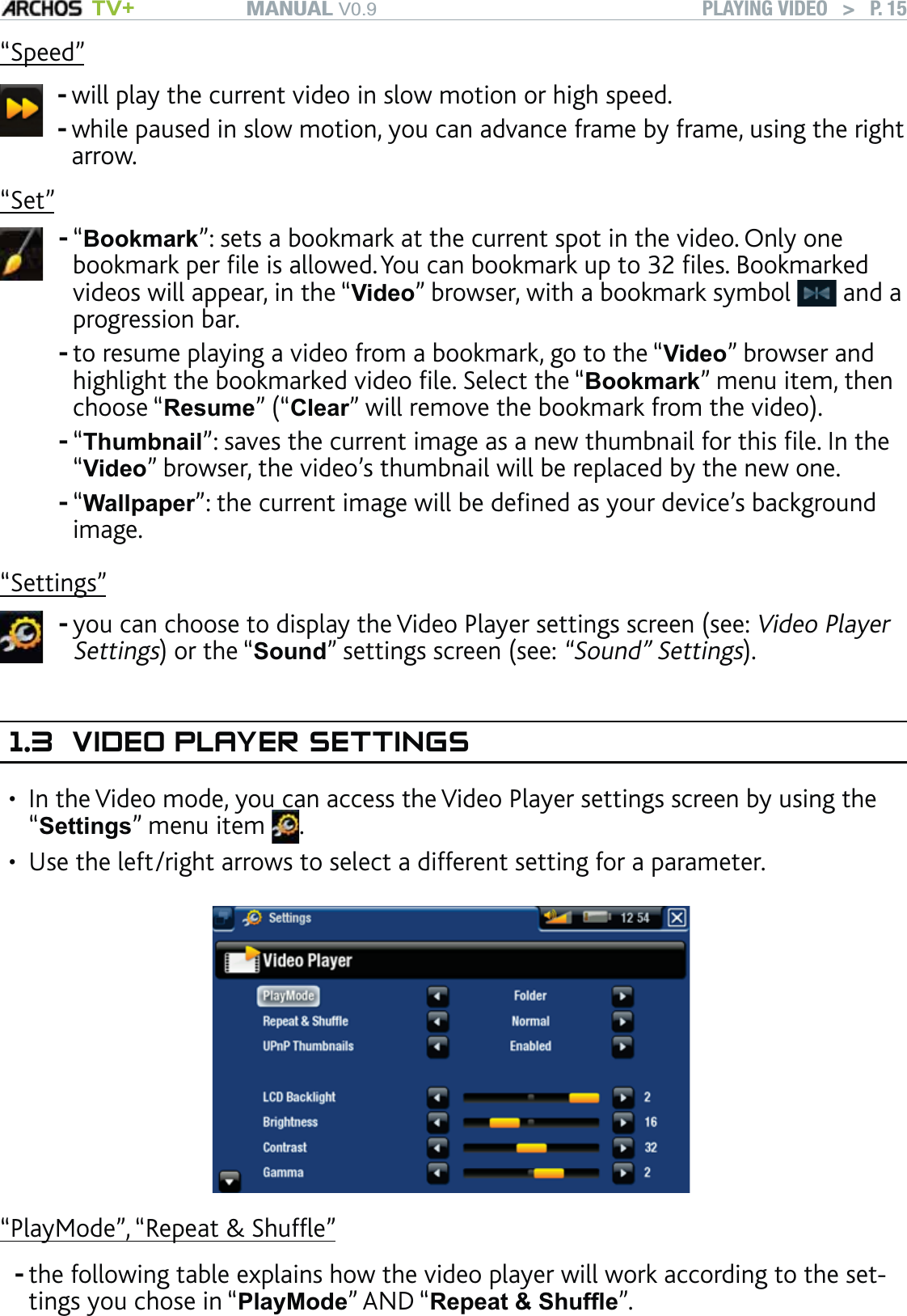 MANUAL V0.9 TV+ PLAYING VIDEO   &gt;   P. 15“Speed”will play the current video in slow motion or high speed.while paused in slow motion, you can advance frame by frame, using the right arrow. --“Set”“Bookmark”: sets a bookmark at the current spot in the video. Only one bookmark per ﬁle is allowed. You can bookmark up to 32 ﬁles. Bookmarked videos will appear, in the “Video” browser, with a bookmark symbol   and a progression bar.to resume playing a video from a bookmark, go to the “Video” browser and highlight the bookmarked video ﬁle. Select the “Bookmark” menu item, then choose “Resume” (“Clear” will remove the bookmark from the video).“Thumbnail”: saves the current image as a new thumbnail for this ﬁle. In the “Video” browser, the video’s thumbnail will be replaced by the new one.“Wallpaper”: the current image will be deﬁned as your device’s background image.----“Settings”you can choose to display the Video Player settings screen (see: Video Player Settings) or the “Sound” settings screen (see: “Sound” Settings).-1.3  VIDEO PLAYER SETTINGSIn the Video mode, you can access the Video Player settings screen by using the “Settings” menu item  . Use the left/right arrows to select a different setting for a parameter.“PlayMode”, “Repeat &amp; Shufﬂe”the following table explains how the video player will work according to the set-tings you chose in “PlayMode” AND “Repeat &amp; Shufﬂe”. ••-