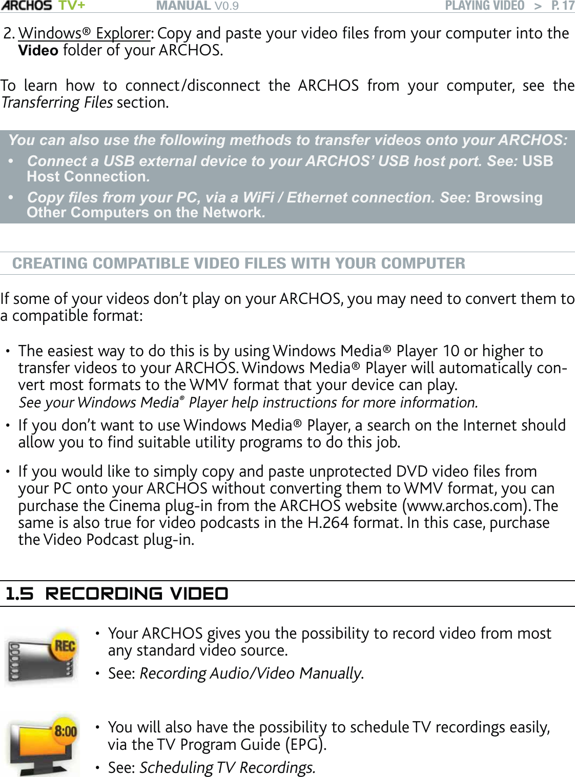 MANUAL V0.9 TV+ PLAYING VIDEO   &gt;   P. 17Windows® Explorer: Copy and paste your video ﬁles from your computer into the Video folder of your ARCHOS.To learn how to connect/disconnect the ARCHOS from your computer, see the Transferring Files section.You can also use the following methods to transfer videos onto your ARCHOS:Connect a USB external device to your ARCHOS’ USB host port. See: USB Host Connection.Copy ﬁles from your PC, via a WiFi / Ethernet connection. See: Browsing Other Computers on the Network.••CREATING COMPATIBLE VIDEO FILES WITH YOUR COMPUTERIf some of your videos don’t play on your ARCHOS, you may need to convert them to a compatible format:The easiest way to do this is by using Windows Media® Player 10 or higher to transfer videos to your ARCHOS. Windows Media® Player will automatically con-vert most formats to the WMV format that your device can play.  See your Windows Media® Player help instructions for more information.If you don’t want to use Windows Media® Player, a search on the Internet should allow you to ﬁnd suitable utility programs to do this job.If you would like to simply copy and paste unprotected DVD video ﬁles from your PC onto your ARCHOS without converting them to WMV format, you can purchase the Cinema plug-in from the ARCHOS website (www.archos.com). The same is also true for video podcasts in the H.264 format. In this case, purchase the Video Podcast plug-in.1.5 RECORDING VIDEOYour ARCHOS gives you the possibility to record video from most any standard video source.See: Recording Audio/Video Manually.••You will also have the possibility to schedule TV recordings easily, via the TV Program Guide (EPG).See: Scheduling TV Recordings.••2.•••