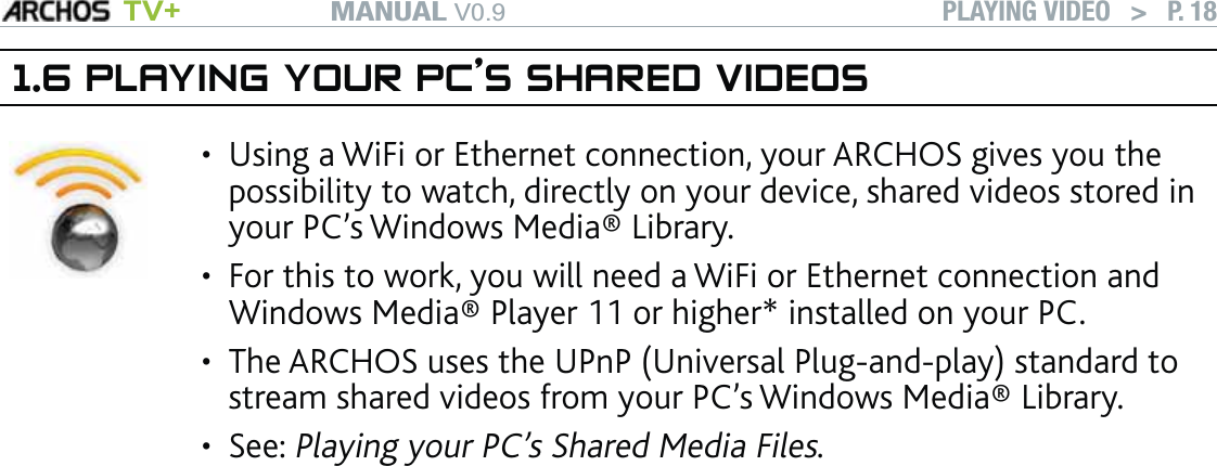 MANUAL V0.9 TV+ PLAYING VIDEO   &gt;   P. 181.6 PLAYING YOUR PC’S SHARED VIDEOSUsing a WiFi or Ethernet connection, your ARCHOS gives you the possibility to watch, directly on your device, shared videos stored in your PC’s Windows Media® Library. For this to work, you will need a WiFi or Ethernet connection and Windows Media® Player 11 or higher* installed on your PC. The ARCHOS uses the UPnP (Universal Plug-and-play) standard to stream shared videos from your PC’s Windows Media® Library.See: Playing your PC’s Shared Media Files. ••••* There are other products on the market that also can share media ﬁles using the UPnP standard.