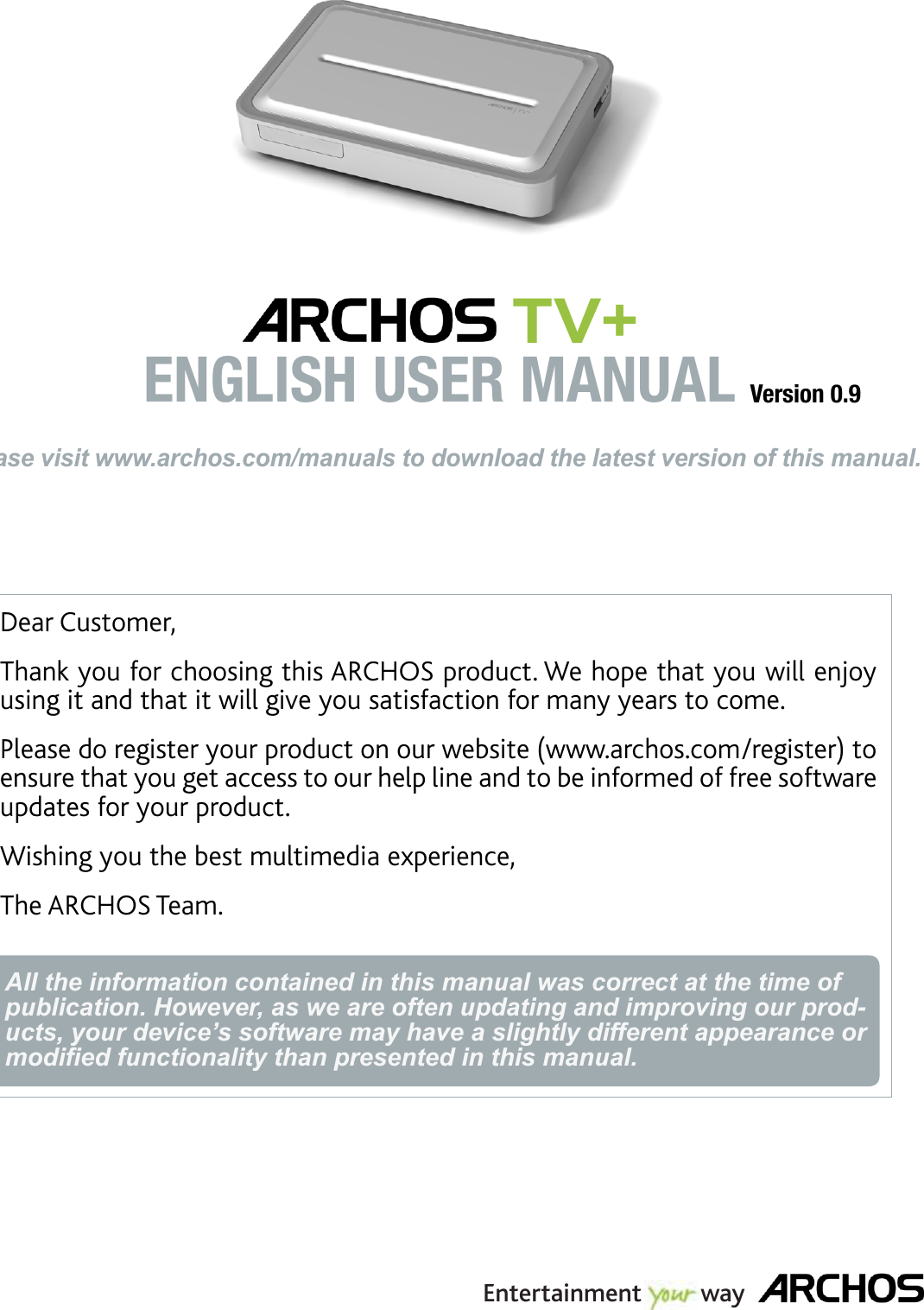 Dear Customer,Thank you for choosing this ARCHOS product. We hope that you will enjoy using it and that it will give you satisfaction for many years to come. Please do register your product on our website (www.archos.com/register) to ensure that you get access to our help line and to be informed of free software updates for your product.Wishing you the best multimedia experience,The ARCHOS Team.All the information contained in this manual was correct at the time of publication. However, as we are often updating and improving our prod-ucts, your device’s software may have a slightly different appearance or modiﬁed functionality than presented in this manual.ENGLISHPlease visit www.archos.com/manuals to download the latest version of this manual. TV+ ENGLISH USER MANUAL Version 0.9Entertainment         way