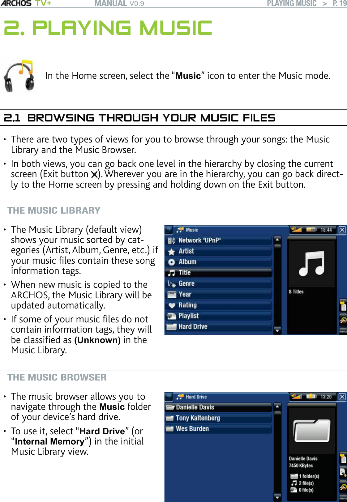 MANUAL V0.9 TV+ PLAYING MUSIC   &gt;   P. 192. PLAYING MUSICIn the Home screen, select the “Music” icon to enter the Music mode.2.1  BROWSING THROUGH YOUR MUSIC FILESThere are two types of views for you to browse through your songs: the Music Library and the Music Browser.In both views, you can go back one level in the hierarchy by closing the current screen (Exit button  ). Wherever you are in the hierarchy, you can go back direct-ly to the Home screen by pressing and holding down on the Exit button.  THE MUSIC LIBRARYThe Music Library (default view) shows your music sorted by cat-egories (Artist, Album, Genre, etc.) if your music ﬁles contain these song information tags.When new music is copied to the ARCHOS, the Music Library will be updated automatically.If some of your music ﬁles do not contain information tags, they will be classiﬁed as (Unknown) in the Music Library.•••THE MUSIC BROWSERThe music browser allows you to navigate through the Music folder of your device’s hard drive. To use it, select “Hard Drive” (or “Internal Memory”) in the initial Music Library view.••••