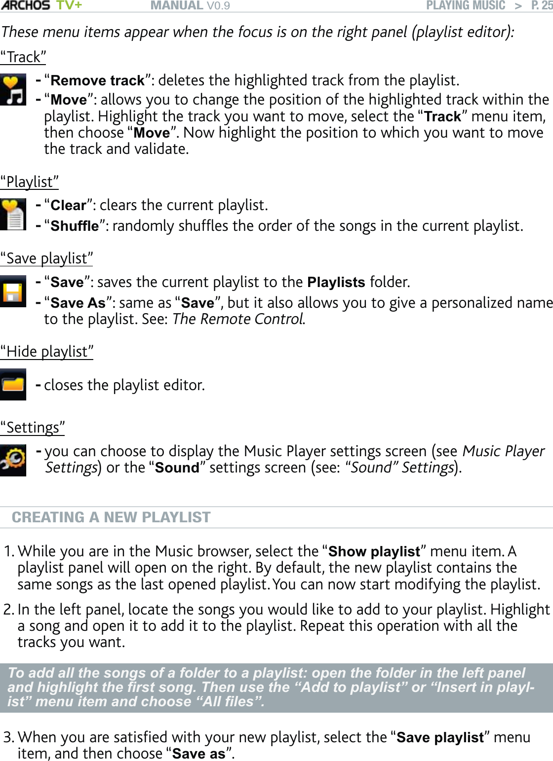 MANUAL V0.9 TV+ PLAYING MUSIC   &gt;   P. 25These menu items appear when the focus is on the right panel (playlist editor):“Track”“Remove track”: deletes the highlighted track from the playlist.“Move”: allows you to change the position of the highlighted track within the playlist. Highlight the track you want to move, select the “Track” menu item, then choose “Move”. Now highlight the position to which you want to move the track and validate.--“Playlist”“Clear”: clears the current playlist.“Shufﬂe”: randomly shufﬂes the order of the songs in the current playlist.--“Save playlist”“Save”: saves the current playlist to the Playlists folder.“Save As”: same as “Save”, but it also allows you to give a personalized name to the playlist. See: The Remote Control.--“Hide playlist”closes the playlist editor.-“Settings”you can choose to display the Music Player settings screen (see Music Player Settings) or the “Sound” settings screen (see: “Sound” Settings).-CREATING A NEW PLAYLISTWhile you are in the Music browser, select the “Show playlist” menu item. A playlist panel will open on the right. By default, the new playlist contains the same songs as the last opened playlist. You can now start modifying the playlist.In the left panel, locate the songs you would like to add to your playlist. Highlight a song and open it to add it to the playlist. Repeat this operation with all the tracks you want. To add all the songs of a folder to a playlist: open the folder in the left panel and highlight the ﬁrst song. Then use the “Add to playlist” or “Insert in playl-ist” menu item and choose “All ﬁles”.When you are satisﬁed with your new playlist, select the “Save playlist” menu item, and then choose “Save as”. 1.2.3.