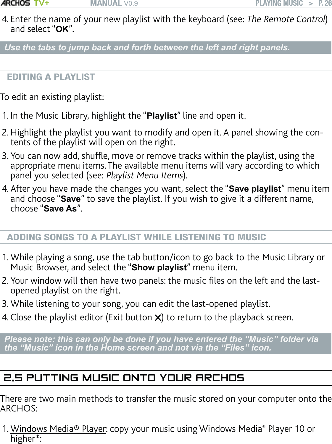 MANUAL V0.9 TV+ PLAYING MUSIC   &gt;   P. 26Enter the name of your new playlist with the keyboard (see: The Remote Control) and select “OK”.Use the tabs to jump back and forth between the left and right panels.EDITING A PLAYLISTTo edit an existing playlist: In the Music Library, highlight the “Playlist” line and open it.Highlight the playlist you want to modify and open it. A panel showing the con-tents of the playlist will open on the right.You can now add, shufﬂe, move or remove tracks within the playlist, using the appropriate menu items. The available menu items will vary according to which panel you selected (see: Playlist Menu Items). After you have made the changes you want, select the “Save playlist” menu item and choose “Save” to save the playlist. If you wish to give it a different name, choose “Save As”.ADDING SONGS TO A PLAYLIST WHILE LISTENING TO MUSICWhile playing a song, use the tab button/icon to go back to the Music Library or Music Browser, and select the “Show playlist” menu item.Your window will then have two panels: the music ﬁles on the left and the last-opened playlist on the right.While listening to your song, you can edit the last-opened playlist.Close the playlist editor (Exit button  ) to return to the playback screen.Please note: this can only be done if you have entered the “Music” folder via the “Music” icon in the Home screen and not via the “Files” icon.2.5 PUTTING MUSIC ONTO YOUR ARCHOSThere are two main methods to transfer the music stored on your computer onto the ARCHOS:Windows Media® Player: copy your music using Windows Media® Player 10 or higher*:4.1.2.3.4.1.2.3.4.1.
