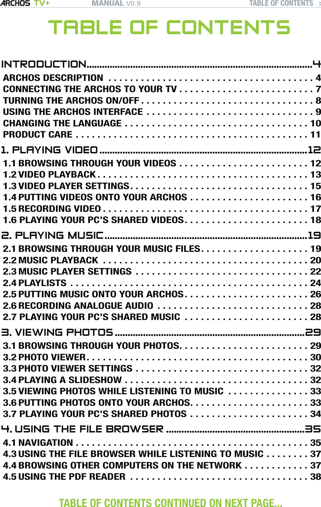 MANUAL V0.9 TV+ TABLE OF CONTENTS   &gt;   P. 2TABLE OF CONTENTSINTRODUCTION ........................................................................................4ARCHOS DESCRIPTION  ......................................4CONNECTING THE ARCHOS TO YOUR TV .........................7TURNING THE ARCHOS ON/OFF ................................8USING THE ARCHOS INTERFACE ...............................9CHANGING THE LANGUAGE ..................................10PRODUCT CARE ...........................................111. PLAYING VIDEO .................................................................................121.1 BROWSING THROUGH YOUR VIDEOS ........................121.2 VIDEO PLAYBACK .......................................131.3 VIDEO PLAYER SETTINGS .................................151.4 PUTTING VIDEOS ONTO YOUR ARCHOS ......................161.5 RECORDING VIDEO ......................................171.6 PLAYING YOUR PC’S SHARED VIDEOS .......................182. PLAYING MUSIC ...............................................................................192.1 BROWSING THROUGH YOUR MUSIC FILES ....................192.2 MUSIC PLAYBACK  ......................................202.3 MUSIC PLAYER SETTINGS  ................................222.4 PLAYLISTS ............................................242.5 PUTTING MUSIC ONTO YOUR ARCHOS .......................262.6 RECORDING ANALOGUE AUDIO  ............................282.7 PLAYING YOUR PC’S SHARED MUSIC  .......................283. VIEWING PHOTOS ..........................................................................293.1 BROWSING THROUGH YOUR PHOTOS ........................293.2 PHOTO VIEWER .........................................303.3 PHOTO VIEWER SETTINGS ................................323.4 PLAYING A SLIDESHOW ..................................323.5 VIEWING PHOTOS WHILE LISTENING TO MUSIC  ...............333.6 PUTTING PHOTOS ONTO YOUR ARCHOS ......................333.7 PLAYING YOUR PC’S SHARED PHOTOS ......................344. USING THE FILE BROWSER ......................................................354.1 NAVIGATION ...........................................354.3 USING THE FILE BROWSER WHILE LISTENING TO MUSIC ........374.4 BROWSING OTHER COMPUTERS ON THE NETWORK ............374.5 USING THE PDF READER  .................................38 TABLE OF CONTENTS CONTINUED ON NEXT PAGE... 