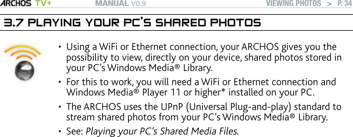 MANUAL V0.9 TV+ VIEWING PHOTOS   &gt;   P. 343.7 PLAYING YOUR PC’S SHARED PHOTOSUsing a WiFi or Ethernet connection, your ARCHOS gives you the possibility to view, directly on your device, shared photos stored in your PC’s Windows Media® Library. For this to work, you will need a WiFi or Ethernet connection and Windows Media® Player 11 or higher* installed on your PC. The ARCHOS uses the UPnP (Universal Plug-and-play) standard to stream shared photos from your PC’s Windows Media® Library.See: Playing your PC’s Shared Media Files. ••••* There are other products on the market that also can share media ﬁles using the UPnP standard.