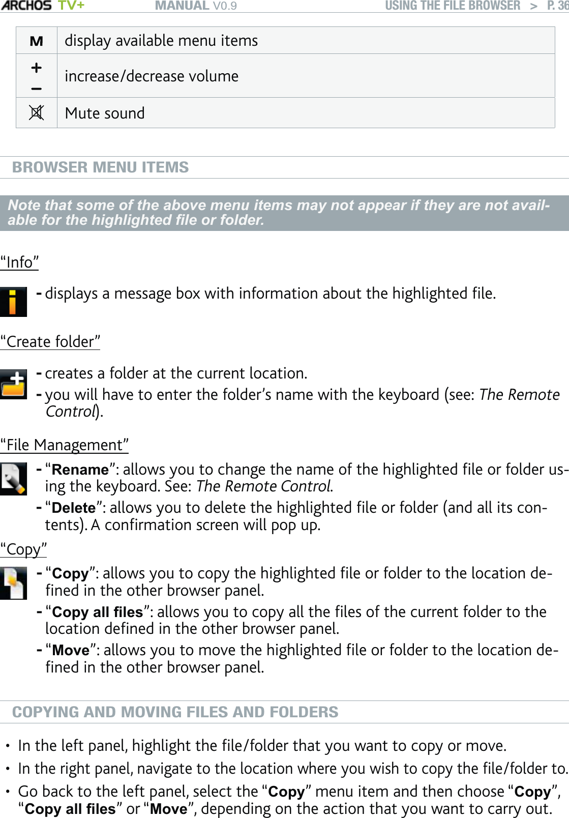 MANUAL V0.9 TV+ USING THE FILE BROWSER   &gt;   P. 36display available menu itemsincrease/decrease volumeMute soundBROWSER MENU ITEMSNote that some of the above menu items may not appear if they are not avail-able for the highlighted ﬁle or folder.“Info”displays a message box with information about the highlighted ﬁle.-“Create folder”creates a folder at the current location.you will have to enter the folder’s name with the keyboard (see: The Remote Control).--“File Management”“Rename”: allows you to change the name of the highlighted ﬁle or folder us-ing the keyboard. See: The Remote Control.“Delete”: allows you to delete the highlighted ﬁle or folder (and all its con-tents). A conﬁrmation screen will pop up.--“Copy”“Copy”: allows you to copy the highlighted ﬁle or folder to the location de-ﬁned in the other browser panel.“Copy all ﬁles”: allows you to copy all the ﬁles of the current folder to the location deﬁned in the other browser panel.“Move”: allows you to move the highlighted ﬁle or folder to the location de-ﬁned in the other browser panel.---COPYING AND MOVING FILES AND FOLDERSIn the left panel, highlight the ﬁle/folder that you want to copy or move.In the right panel, navigate to the location where you wish to copy the ﬁle/folder to.Go back to the left panel, select the “Copy” menu item and then choose “Copy”, “Copy all ﬁles” or “Move”, depending on the action that you want to carry out.•••