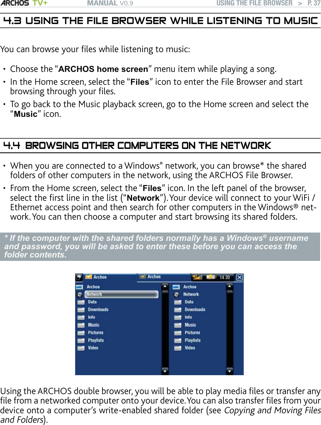 MANUAL V0.9 TV+ USING THE FILE BROWSER   &gt;   P. 374.3 USING THE FILE BROWSER WHILE LISTENING TO MUSICYou can browse your ﬁles while listening to music:Choose the “ARCHOS home screen” menu item while playing a song.In the Home screen, select the “Files” icon to enter the File Browser and start browsing through your ﬁles.To go back to the Music playback screen, go to the Home screen and select the  “Music” icon.4.4 BROWSING OTHER COMPUTERS ON THE NETWORKBROWSING OTHER COMPUTERS ON THE NETWORKWhen you are connected to a Windows® network, you can browse* the shared folders of other computers in the network, using the ARCHOS File Browser.From the Home screen, select the “Files” icon. In the left panel of the browser, select the ﬁrst line in the list (“Network”). Your device will connect to your WiFi / Ethernet access point and then search for other computers in the Windows® net-work. You can then choose a computer and start browsing its shared folders.* If the computer with the shared folders normally has a Windows® username and password, you will be asked to enter these before you can access the folder contents.Using the ARCHOS double browser, you will be able to play media ﬁles or transfer any ﬁle from a networked computer onto your device. You can also transfer ﬁles from your device onto a computer’s write-enabled shared folder (see Copying and Moving Files and Folders).If the WiFi / Ethernet is not enabled or if you are not connected to a network, the device will scan for available networks and connect to a known network or display the list of available networks so that you can connect to one of them.•••••