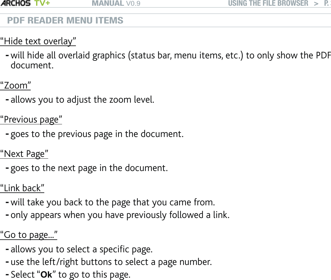 MANUAL V0.9 TV+ USING THE FILE BROWSER   &gt;   P. 39PDF READER MENU ITEMS“Hide text overlay”will hide all overlaid graphics (status bar, menu items, etc.) to only show the PDF document.-“Zoom”allows you to adjust the zoom level.-“Previous page”goes to the previous page in the document.-“Next Page”goes to the next page in the document.-“Link back”will take you back to the page that you came from.only appears when you have previously followed a link.--“Go to page...”allows you to select a speciﬁc page.use the left/right buttons to select a page number.Select “Ok” to go to this page.---