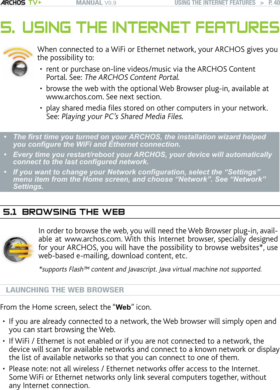 MANUAL V0.9 TV+ USING THE INTERNET FEATURES   &gt;   P. 405. USING THE INTERNET FEATURES When connected to a WiFi or Ethernet network, your ARCHOS gives you the possibility to:rent or purchase on-line videos/music via the ARCHOS Content Portal. See: The ARCHOS Content Portal.browse the web with the optional Web Browser plug-in, available at www.archos.com. See next section.play shared media ﬁles stored on other computers in your network. See: Playing your PC’s Shared Media Files.•••The ﬁrst time you turned on your ARCHOS, the installation wizard helped you conﬁgure the WiFi and Ethernet connection. Every time you restart/reboot your ARCHOS, your device will automatically connect to the last conﬁgured network.If you want to change your Network conﬁguration, select the “Settings” menu item from the Home screen, and choose “Network”. See “Network” Settings. •••5.1  BROWSING THE WEBIn order to browse the web, you will need the Web Browser plug-in, avail-able at www.archos.com. With this Internet browser, specially designed for your ARCHOS, you will have the possibility to browse websites*, use web-based e-mailing, download content, etc.*supports Flash™ content and Javascript. Java virtual machine not supported.LAUNCHING THE WEB BROWSERFrom the Home screen, select the “Web” icon.If you are already connected to a network, the Web browser will simply open and you can start browsing the Web.If WiFi / Ethernet is not enabled or if you are not connected to a network, the device will scan for available networks and connect to a known network or display the list of available networks so that you can connect to one of them.Please note: not all wireless / Ethernet networks offer access to the Internet. Some WiFi or Ethernet networks only link several computers together, without any Internet connection.•••