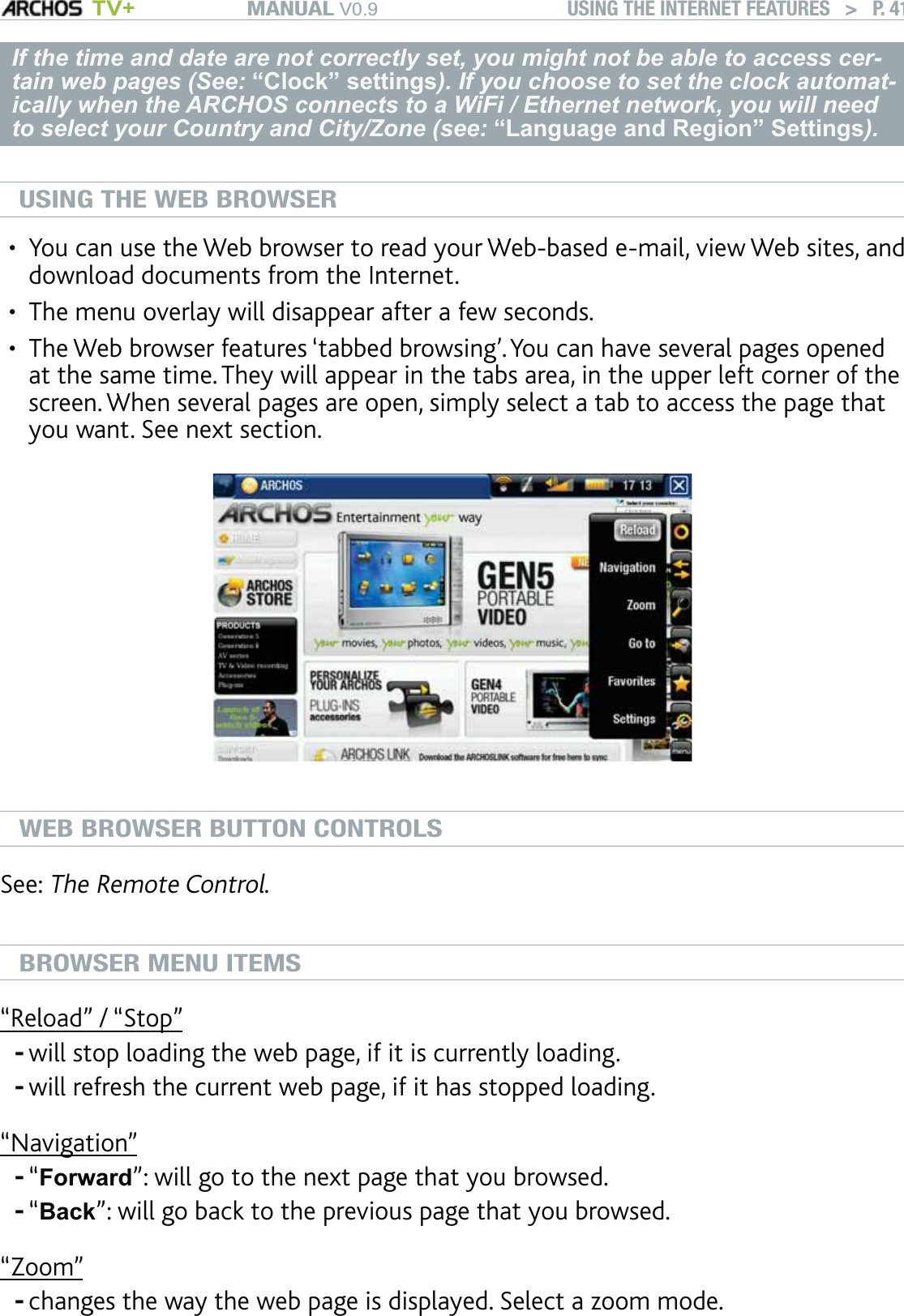 MANUAL V0.9 TV+ USING THE INTERNET FEATURES   &gt;   P. 41If the time and date are not correctly set, you might not be able to access cer-tain web pages (See: “Clock” settings). If you choose to set the clock automat-ically when the ARCHOS connects to a WiFi / Ethernet network, you will need to select your Country and City/Zone (see: “Language and Region” Settings).USING THE WEB BROWSERYou can use the Web browser to read your Web-based e-mail, view Web sites, and download documents from the Internet.The menu overlay will disappear after a few seconds.The Web browser features ‘tabbed browsing’. You can have several pages opened at the same time. They will appear in the tabs area, in the upper left corner of the screen. When several pages are open, simply select a tab to access the page that you want. See next section.WEB BROWSER BUTTON CONTROLSSee: The Remote Control.BROWSER MENU ITEMS“Reload” / “Stop”will stop loading the web page, if it is currently loading.will refresh the current web page, if it has stopped loading.“Navigation”“Forward”: will go to the next page that you browsed.“Back”: will go back to the previous page that you browsed.“Zoom”changes the way the web page is displayed. Select a zoom mode.•••-----