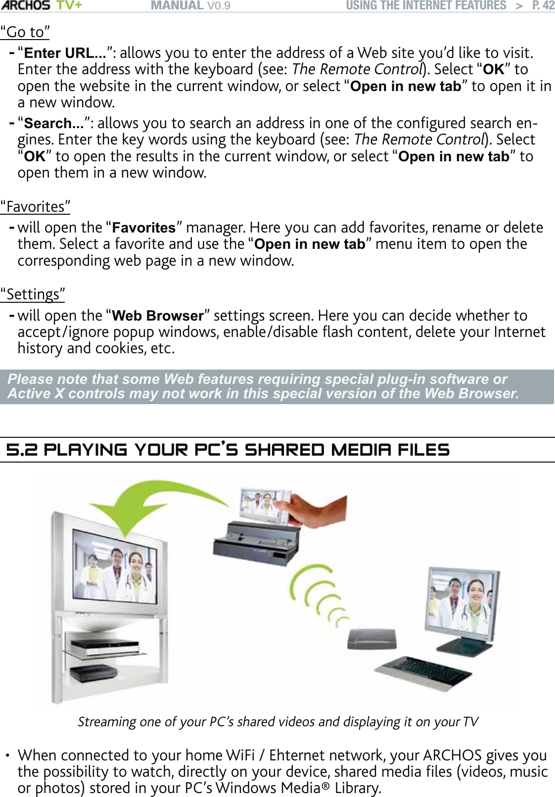 MANUAL V0.9 TV+ USING THE INTERNET FEATURES   &gt;   P. 42“Go to”“Enter URL...”: allows you to enter the address of a Web site you’d like to visit. Enter the address with the keyboard (see: The Remote Control). Select “OK” to open the website in the current window, or select “Open in new tab” to open it in a new window.“Search...”: allows you to search an address in one of the conﬁgured search en-gines. Enter the key words using the keyboard (see: The Remote Control). Select “OK” to open the results in the current window, or select “Open in new tab” to open them in a new window.“Favorites”will open the “Favorites” manager. Here you can add favorites, rename or delete them. Select a favorite and use the “Open in new tab” menu item to open the corresponding web page in a new window.“Settings”will open the “Web Browser” settings screen. Here you can decide whether to accept/ignore popup windows, enable/disable ﬂash content, delete your Internet history and cookies, etc.Please note that some Web features requiring special plug-in software or Active X controls may not work in this special version of the Web Browser.5.2 PLAYING YOUR PC’S SHARED MEDIA FILESStreaming one of your PC’s shared videos and displaying it on your TVWhen connected to your home WiFi / Ehternet network, your ARCHOS gives you the possibility to watch, directly on your device, shared media ﬁles (videos, music or photos) stored in your PC’s Windows Media® Library. ----•