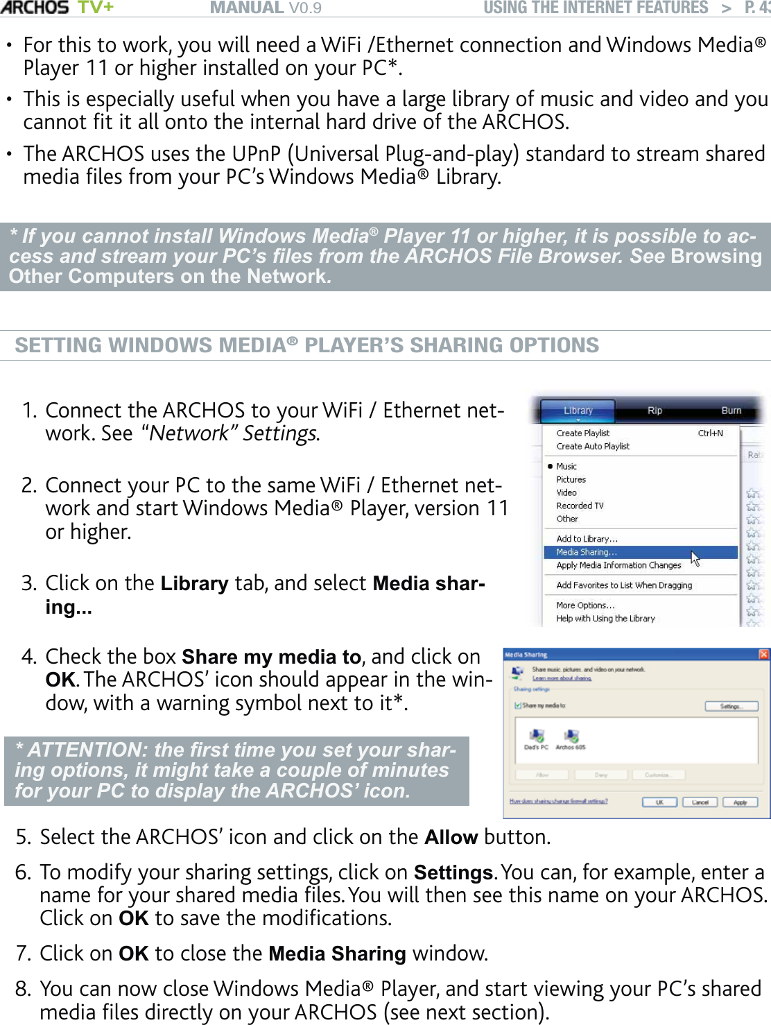 MANUAL V0.9 TV+ USING THE INTERNET FEATURES   &gt;   P. 43For this to work, you will need a WiFi /Ethernet connection and Windows Media® Player 11 or higher installed on your PC*. This is especially useful when you have a large library of music and video and you cannot ﬁt it all onto the internal hard drive of the ARCHOS.The ARCHOS uses the UPnP (Universal Plug-and-play) standard to stream shared media ﬁles from your PC’s Windows Media® Library.* If you cannot install Windows Media® Player 11 or higher, it is possible to ac-cess and stream your PC’s ﬁles from the ARCHOS File Browser. See Browsing Other Computers on the Network.SETTING WINDOWS MEDIA® PLAYER’S SHARING OPTIONSConnect the ARCHOS to your WiFi / Ethernet net-work. See “Network” Settings.Connect your PC to the same WiFi / Ethernet net-work and start Windows Media® Player, version 11 or higher. Click on the Library tab, and select Media shar-ing... 1.2.3.Check the box Share my media to, and click on OK. The ARCHOS’ icon should appear in the win-dow, with a warning symbol next to it*. * ATTENTION: the ﬁrst time you set your shar-ing options, it might take a couple of minutes for your PC to display the ARCHOS’ icon.4.Select the ARCHOS’ icon and click on the Allow button.To modify your sharing settings, click on Settings. You can, for example, enter a name for your shared media ﬁles. You will then see this name on your ARCHOS. Click on OK to save the modiﬁcations.Click on OK to close the Media Sharing window. You can now close Windows Media® Player, and start viewing your PC’s shared media ﬁles directly on your ARCHOS (see next section).•••5.6.7.8.