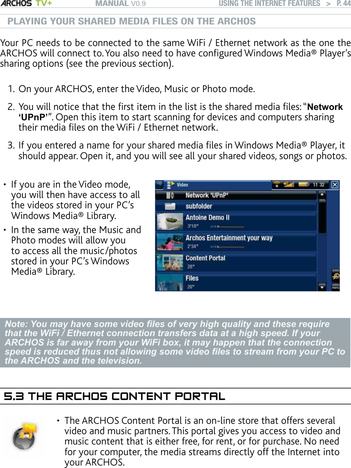 MANUAL V0.9 TV+ USING THE INTERNET FEATURES   &gt;   P. 44PLAYING YOUR SHARED MEDIA FILES ON THE ARCHOSYour PC needs to be connected to the same WiFi / Ethernet network as the one the ARCHOS will connect to. You also need to have conﬁgured Windows Media® Player’s sharing options (see the previous section). On your ARCHOS, enter the Video, Music or Photo mode. You will notice that the ﬁrst item in the list is the shared media ﬁles: “Network ‘UPnP’”. Open this item to start scanning for devices and computers sharing their media ﬁles on the WiFi / Ethernet network. If you entered a name for your shared media ﬁles in Windows Media® Player, it should appear. Open it, and you will see all your shared videos, songs or photos.If you are in the Video mode, you will then have access to all the videos stored in your PC’s Windows Media® Library. In the same way, the Music and Photo modes will allow you to access all the music/photos stored in your PC’s Windows Media® Library.••Note: You may have some video ﬁles of very high quality and these require that the WiFi / Ethernet connection transfers data at a high speed. If your ARCHOS is far away from your WiFi box, it may happen that the connection speed is reduced thus not allowing some video ﬁles to stream from your PC to the ARCHOS and the television.5.3 THE ARCHOS CONTENT PORTALThe ARCHOS Content Portal is an on-line store that offers several video and music partners. This portal gives you access to video and music content that is either free, for rent, or for purchase. No need for your computer, the media streams directly off the Internet into your ARCHOS.  •1.2.3.