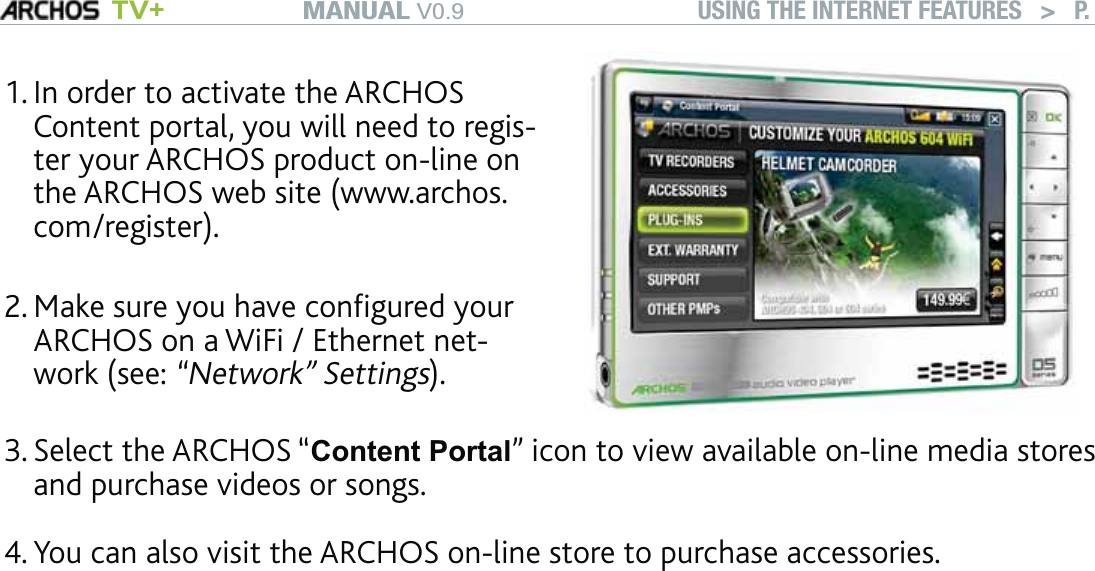 MANUAL V0.9 TV+ USING THE INTERNET FEATURES   &gt;   P. 45In order to activate the ARCHOS Content portal, you will need to regis-ter your ARCHOS product on-line on the ARCHOS web site (www.archos.com/register). Make sure you have conﬁgured your ARCHOS on a WiFi / Ethernet net-work (see: “Network” Settings).1.2.Select the ARCHOS “Content Portal” icon to view available on-line media stores and purchase videos or songs.You can also visit the ARCHOS on-line store to purchase accessories.Depending on your connection speed, you will have the possibility to start playing the video/song you purchased or rented while it’s being downloaded. The videos/songs you get from the ARCHOS Content Portal are saved in the “Video”/“Music” folders.3.4.