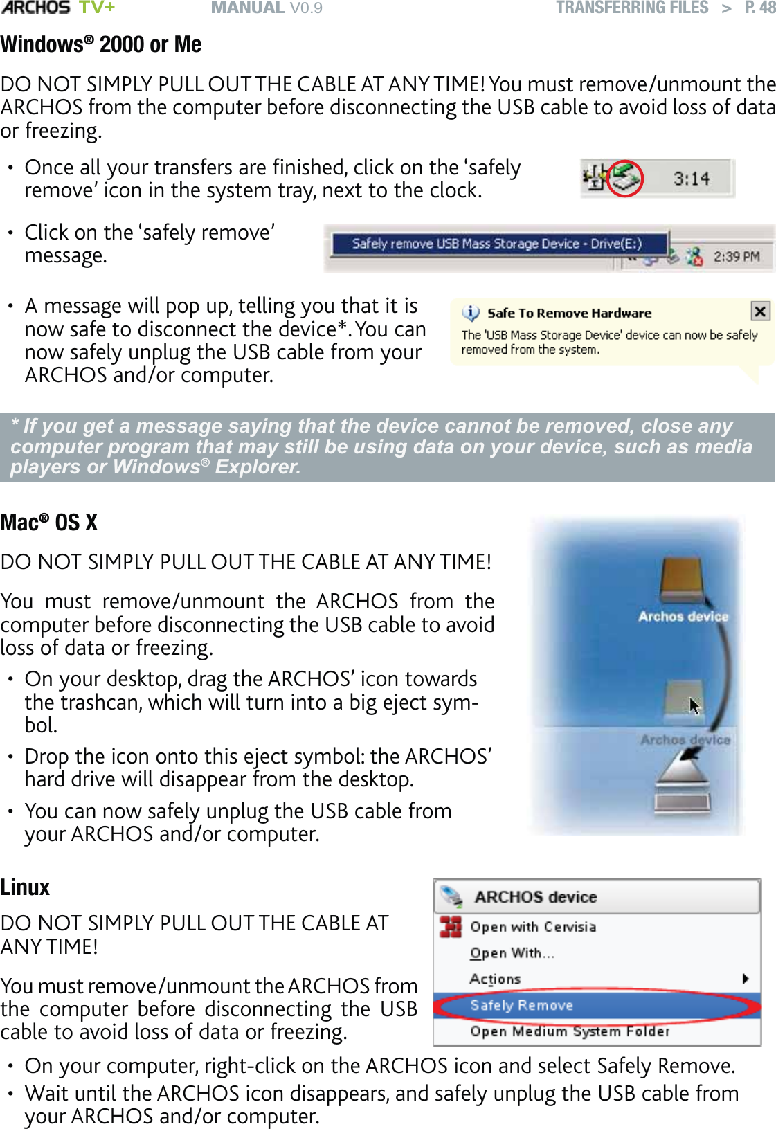 MANUAL V0.9 TV+ TRANSFERRING FILES   &gt;   P. 48Windows® 2000 or MeDO NOT SIMPLY PULL OUT THE CABLE AT ANY TIME! You must remove/unmount the ARCHOS from the computer before disconnecting the USB cable to avoid loss of data or freezing.Once all your transfers are ﬁnished, click on the ‘safely remove’ icon in the system tray, next to the clock.•Click on the ‘safely remove’ message.•A message will pop up, telling you that it is now safe to disconnect the device*. You can now safely unplug the USB cable from your ARCHOS and/or computer.•* If you get a message saying that the device cannot be removed, close any computer program that may still be using data on your device, such as media players or Windows® Explorer.Mac® OS XDO NOT SIMPLY PULL OUT THE CABLE AT ANY TIME!You must remove/unmount the ARCHOS from the computer before disconnecting the USB cable to avoid loss of data or freezing.On your desktop, drag the ARCHOS’ icon towards the trashcan, which will turn into a big eject sym-bol.Drop the icon onto this eject symbol: the ARCHOS’ hard drive will disappear from the desktop.You can now safely unplug the USB cable from your ARCHOS and/or computer.•••LinuxDO NOT SIMPLY PULL OUT THE CABLE AT ANY TIME!You must remove/unmount the ARCHOS from the computer before disconnecting the USB cable to avoid loss of data or freezing.On your computer, right-click on the ARCHOS icon and select Safely Remove.Wait until the ARCHOS icon disappears, and safely unplug the USB cable from your ARCHOS and/or computer.••