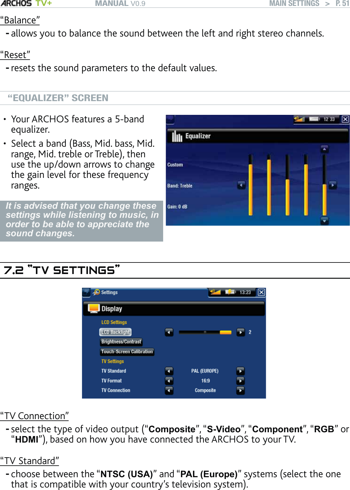 MANUAL V0.9 TV+ MAIN SETTINGS   &gt;   P. 51“Balance”allows you to balance the sound between the left and right stereo channels.“Reset”resets the sound parameters to the default values.“EQUALIZER” SCREENYour ARCHOS features a 5-band equalizer.Select a band (Bass, Mid. bass, Mid. range, Mid. treble or Treble), then use the up/down arrows to change the gain level for these frequency ranges.••It is advised that you change these settings while listening to music, in order to be able to appreciate the sound changes.7.2 “TV SETTINGS”“TV Connection”select the type of video output (“Composite”, “S-Video”, “Component”, “RGB” or “HDMI”), based on how you have connected the ARCHOS to your TV.“TV Standard”choose between the “NTSC (USA)” and “PAL (Europe)” systems (select the one that is compatible with your country’s television system).----
