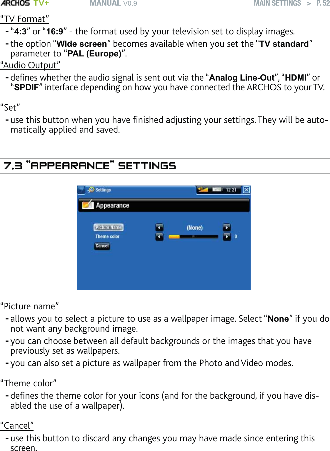 MANUAL V0.9 TV+ MAIN SETTINGS   &gt;   P. 52“TV Format”“4:3” or “16:9” - the format used by your television set to display images. the option “Wide screen” becomes available when you set the “TV standard” parameter to “PAL (Europe)”.“Audio Output”deﬁnes whether the audio signal is sent out via the “Analog Line-Out”, “HDMI” or “SPDIF” interface depending on how you have connected the ARCHOS to your TV. “Set”use this button when you have ﬁnished adjusting your settings. They will be auto-matically applied and saved.7.3 “APPEARANCE” SETTINGS“Picture name”allows you to select a picture to use as a wallpaper image. Select “None” if you do not want any background image.you can choose between all default backgrounds or the images that you have previously set as wallpapers.you can also set a picture as wallpaper from the Photo and Video modes.“Theme color”deﬁnes the theme color for your icons (and for the background, if you have dis-abled the use of a wallpaper).“Cancel”use this button to discard any changes you may have made since entering this screen.---------