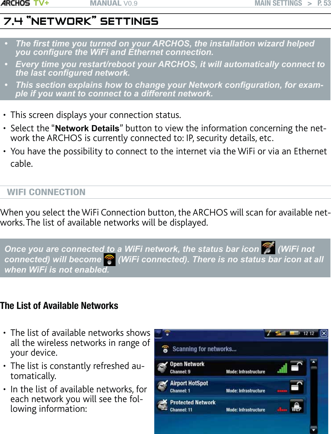 MANUAL V0.9 TV+ MAIN SETTINGS   &gt;   P. 537.4 “NETWORK” SETTINGS“NETWORK” SETTINGSThe ﬁrst time you turned on your ARCHOS, the installation wizard helped you conﬁgure the WiFi and Ethernet connection. Every time you restart/reboot your ARCHOS, it will automatically connect to the last conﬁgured network.This section explains how to change your Network conﬁguration, for exam-ple if you want to connect to a different network.•••This screen displays your connection status. Select the “Network Details” button to view the information concerning the net-work the ARCHOS is currently connected to: IP, security details, etc. You have the possibility to connect to the internet via the WiFi or via an Ethernet cable.WIFI CONNECTIONWhen you select the WiFi Connection button, the ARCHOS will scan for available net-works. The list of available networks will be displayed.Once you are connected to a WiFi network, the status bar icon   (WiFi not connected) will become   (WiFi connected). There is no status bar icon at all when WiFi is not enabled.The List of Available NetworksThe list of available networks shows all the wireless networks in range of your device.The list is constantly refreshed au-tomatically.In the list of available networks, for each network you will see the fol-lowing information:••••••