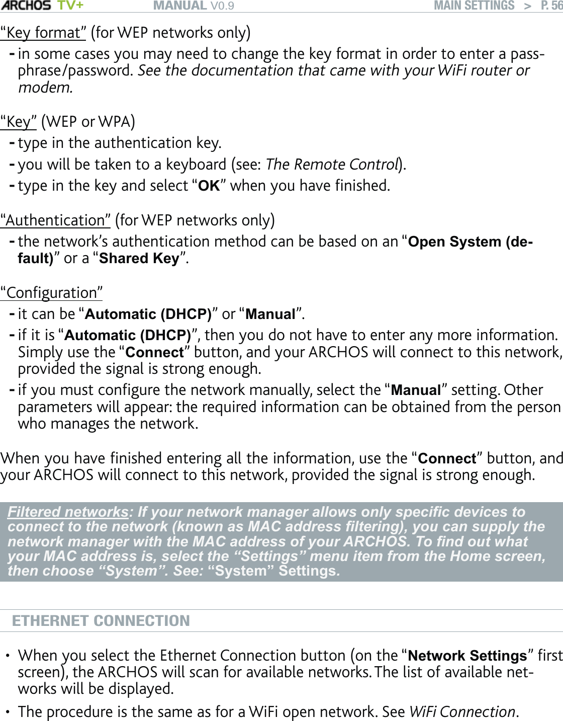 MANUAL V0.9 TV+ MAIN SETTINGS   &gt;   P. 56“Key format” (for WEP networks only)in some cases you may need to change the key format in order to enter a pass-phrase/password. See the documentation that came with your WiFi router or modem.“Key” (WEP or WPA)type in the authentication key. you will be taken to a keyboard (see: The Remote Control).type in the key and select “OK” when you have ﬁnished.“Authentication” (for WEP networks only)the network’s authentication method can be based on an “Open System (de-fault)” or a “Shared Key”.“Conﬁguration”it can be “Automatic (DHCP)” or “Manual”.if it is “Automatic (DHCP)”, then you do not have to enter any more information. Simply use the “Connect” button, and your ARCHOS will connect to this network, provided the signal is strong enough.if you must conﬁgure the network manually, select the “Manual” setting. Other parameters will appear: the required information can be obtained from the person who manages the network.When you have ﬁnished entering all the information, use the “Connect” button, and your ARCHOS will connect to this network, provided the signal is strong enough.Filtered networks: If your network manager allows only speciﬁc devices to connect to the network (known as MAC address ﬁltering), you can supply the network manager with the MAC address of your ARCHOS. To ﬁnd out what your MAC address is, select the “Settings” menu item from the Home screen, then choose “System”. See: “System” Settings.ETHERNET CONNECTIONWhen you select the Ethernet Connection button (on the “Network Settings” ﬁrst screen), the ARCHOS will scan for available networks. The list of available net-works will be displayed.The procedure is the same as for a WiFi open network. See WiFi Connection.--------••