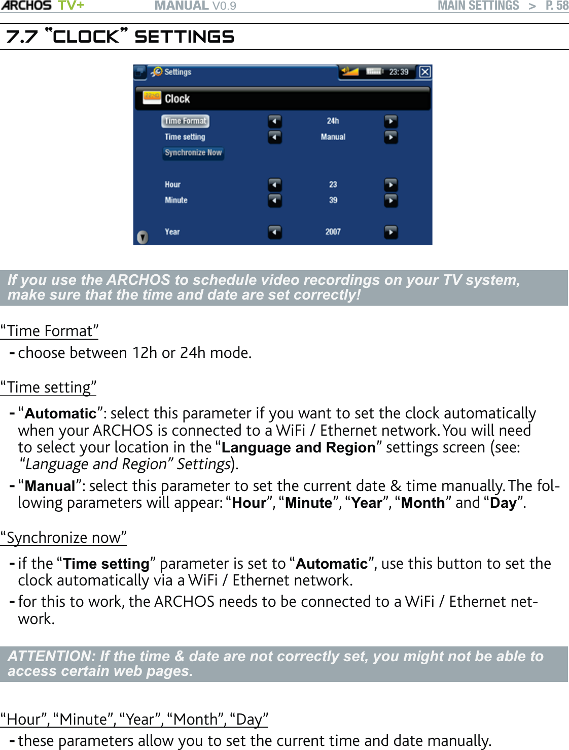 MANUAL V0.9 TV+ MAIN SETTINGS   &gt;   P. 587.7 “CLOCK” SETTINGSIf you use the ARCHOS to schedule video recordings on your TV system, make sure that the time and date are set correctly!“Time Format”choose between 12h or 24h mode. “Time setting”“Automatic”: select this parameter if you want to set the clock automatically when your ARCHOS is connected to a WiFi / Ethernet network. You will need to select your location in the “Language and Region” settings screen (see: “Language and Region” Settings).“Manual”: select this parameter to set the current date &amp; time manually. The fol-lowing parameters will appear: “Hour”, “Minute”, “Year”, “Month” and “Day”.“Synchronize now”if the “Time setting” parameter is set to “Automatic”, use this button to set the clock automatically via a WiFi / Ethernet network. for this to work, the ARCHOS needs to be connected to a WiFi / Ethernet net-work.ATTENTION: If the time &amp; date are not correctly set, you might not be able to access certain web pages. “Hour”, “Minute”, “Year”, “Month”, “Day”these parameters allow you to set the current time and date manually.------