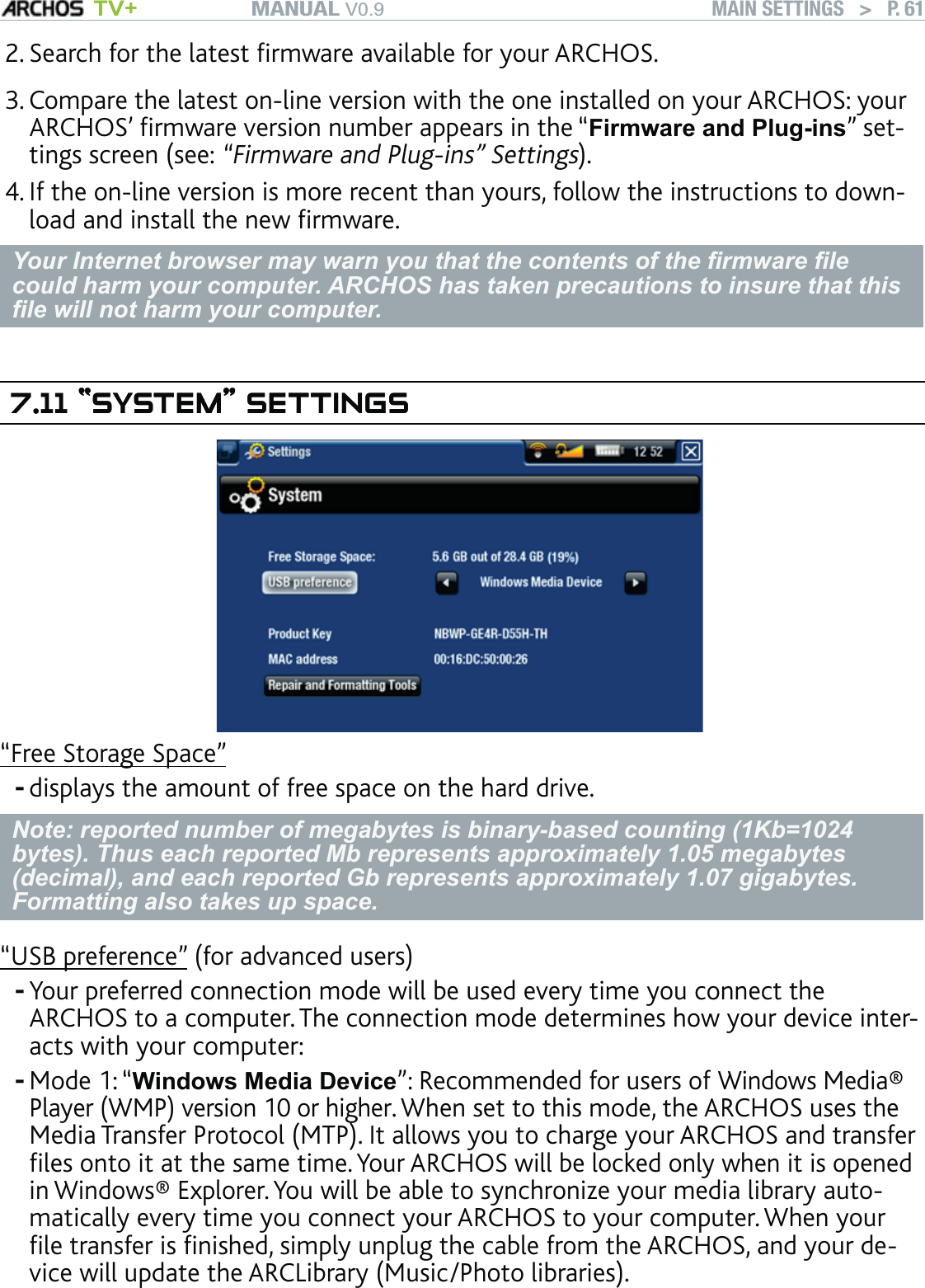 MANUAL V0.9 TV+ MAIN SETTINGS   &gt;   P. 61Search for the latest ﬁrmware available for your ARCHOS. Compare the latest on-line version with the one installed on your ARCHOS: your ARCHOS’ ﬁrmware version number appears in the “Firmware and Plug-ins” set-tings screen (see: “Firmware and Plug-ins” Settings).If the on-line version is more recent than yours, follow the instructions to down-load and install the new ﬁrmware. Your Internet browser may warn you that the contents of the ﬁrmware ﬁle could harm your computer. ARCHOS has taken precautions to insure that this ﬁle will not harm your computer.7.11 “SYSTEM” SETTINGS“SYSTEM” SETTINGS“Free Storage Space”displays the amount of free space on the hard drive.Note: reported number of megabytes is binary-based counting (1Kb=1024 bytes). Thus each reported Mb represents approximately 1.05 megabytes (decimal), and each reported Gb represents approximately 1.07 gigabytes. Formatting also takes up space.“USB preference” (for advanced users)Your preferred connection mode will be used every time you connect the ARCHOS to a computer. The connection mode determines how your device inter-acts with your computer:Mode 1: “Windows Media Device”: Recommended for users of Windows Media® Player (WMP) version 10 or higher. When set to this mode, the ARCHOS uses the Media Transfer Protocol (MTP). It allows you to charge your ARCHOS and transfer ﬁles onto it at the same time. Your ARCHOS will be locked only when it is opened in Windows® Explorer. You will be able to synchronize your media library auto-matically every time you connect your ARCHOS to your computer. When your ﬁle transfer is ﬁnished, simply unplug the cable from the ARCHOS, and your de-vice will update the ARCLibrary (Music/Photo libraries).2.3.4.---