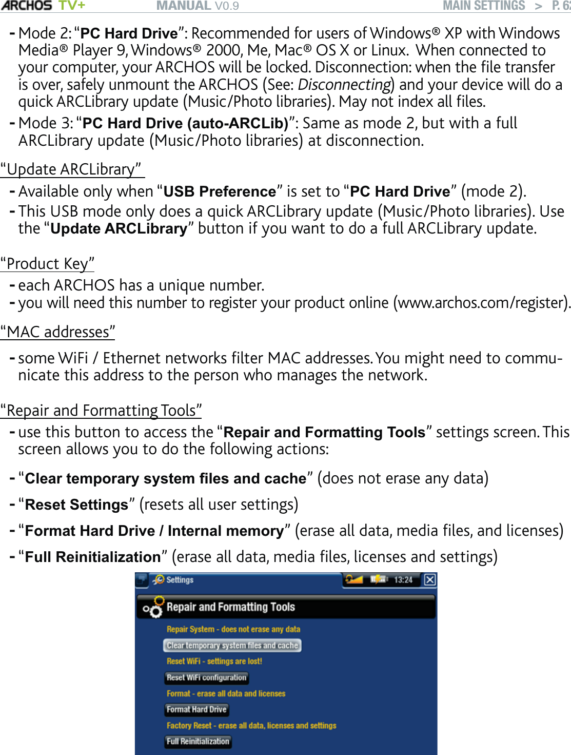 MANUAL V0.9 TV+ MAIN SETTINGS   &gt;   P. 62Mode 2: “PC Hard Drive”: Recommended for users of Windows® XP with Windows Media® Player 9, Windows® 2000, Me, Mac® OS X or Linux.  When connected to your computer, your ARCHOS will be locked. Disconnection: when the ﬁle transfer is over, safely unmount the ARCHOS (See: Disconnecting) and your device will do a quick ARCLibrary update (Music/Photo libraries). May not index all ﬁles.Mode 3: “PC Hard Drive (auto-ARCLib)”: Same as mode 2, but with a full ARCLibrary update (Music/Photo libraries) at disconnection. “Update ARCLibrary” Available only when “USB Preference” is set to “PC Hard Drive” (mode 2).This USB mode only does a quick ARCLibrary update (Music/Photo libraries). Use the “Update ARCLibrary” button if you want to do a full ARCLibrary update.“Product Key”each ARCHOS has a unique number.you will need this number to register your product online (www.archos.com/register).“MAC addresses”some WiFi / Ethernet networks ﬁlter MAC addresses. You might need to commu-nicate this address to the person who manages the network.“Repair and Formatting Tools”use this button to access the “Repair and Formatting Tools” settings screen. This screen allows you to do the following actions:“Clear temporary system ﬁles and cache” (does not erase any data)“Reset Settings” (resets all user settings)“Format Hard Drive / Internal memory” (erase all data, media ﬁles, and licenses)“Full Reinitialization” (erase all data, media ﬁles, licenses and settings)             In the event that your ARCHOS freezes or does not respond anymore, try to reset it (see: Troubleshooting). If this does not work or if you cannot access the Repair and Formatting Tools, you can try a system recovery (see: Troubleshooting).------------