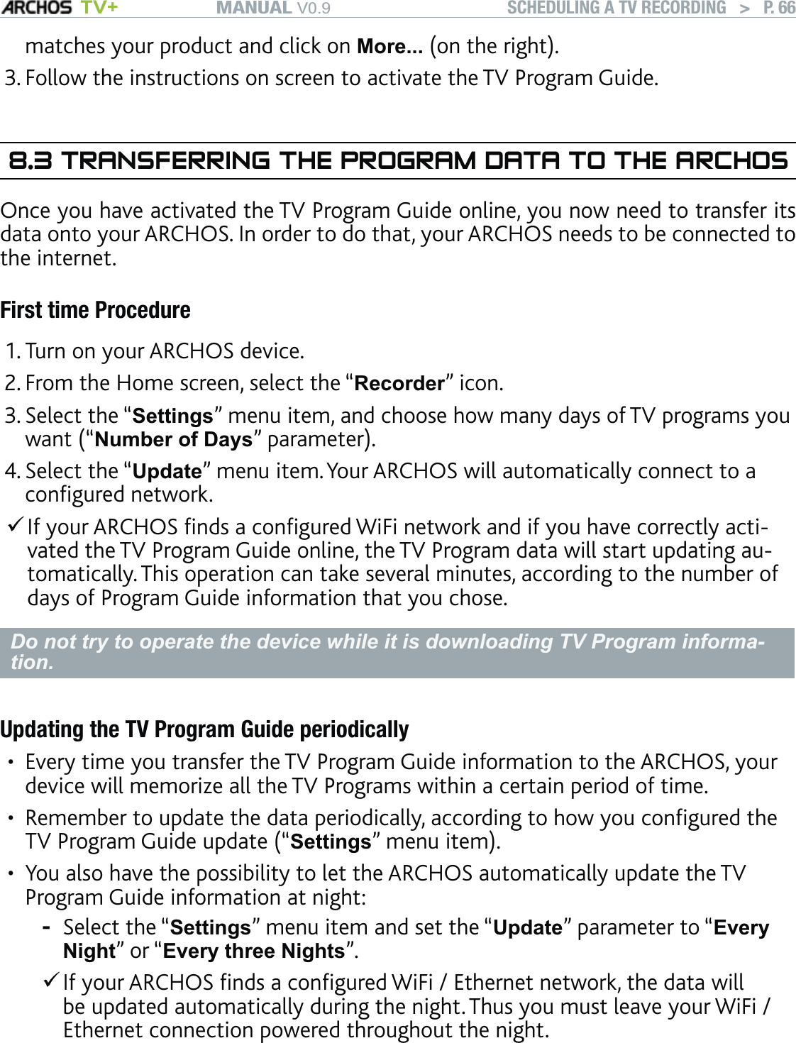 MANUAL V0.9 TV+ SCHEDULING A TV RECORDING   &gt;   P. 66matches your product and click on More... (on the right).Follow the instructions on screen to activate the TV Program Guide.8.3 TRANSFERRING THE PROGRAM DATA TO THE ARCHOSOnce you have activated the TV Program Guide online, you now need to transfer its data onto your ARCHOS. In order to do that, your ARCHOS needs to be connected to the internet.First time ProcedureTurn on your ARCHOS device.From the Home screen, select the “Recorder” icon.Select the “Settings” menu item, and choose how many days of TV programs you want (“Number of Days” parameter).Select the “Update” menu item. Your ARCHOS will automatically connect to a conﬁgured network. If your ARCHOS ﬁnds a conﬁgured WiFi network and if you have correctly acti-vated the TV Program Guide online, the TV Program data will start updating au-tomatically. This operation can take several minutes, according to the number of days of Program Guide information that you chose.Do not try to operate the device while it is downloading TV Program informa-tion.Updating the TV Program Guide periodicallyEvery time you transfer the TV Program Guide information to the ARCHOS, your device will memorize all the TV Programs within a certain period of time. Remember to update the data periodically, according to how you conﬁgured the TV Program Guide update (“Settings” menu item).You also have the possibility to let the ARCHOS automatically update the TV Program Guide information at night: Select the “Settings” menu item and set the “Update” parameter to “Every Night” or “Every three Nights”. If your ARCHOS ﬁnds a conﬁgured WiFi / Ethernet network, the data will be updated automatically during the night. Thus you must leave your WiFi / Ethernet connection powered throughout the night.3.1.2.3.4.•••-
