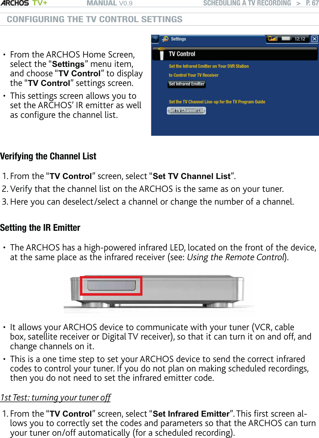 MANUAL V0.9 TV+ SCHEDULING A TV RECORDING   &gt;   P. 67CONFIGURING THE TV CONTROL SETTINGSFrom the ARCHOS Home Screen, select the “Settings” menu item, and choose “TV Control” to display the “TV Control” settings screen.This settings screen allows you to set the ARCHOS’ IR emitter as well as configure the channel list.••Verifying the Channel ListFrom the “TV Control” screen, select “Set TV Channel List”.Verify that the channel list on the ARCHOS is the same as on your tuner.Here you can deselect/select a channel or change the number of a channel. Setting the IR EmitterThe ARCHOS has a high-powered infrared LED, located on the front of the device, at the same place as the infrared receiver (see: Using the Remote Control). It allows your ARCHOS device to communicate with your tuner (VCR, cable box, satellite receiver or Digital TV receiver), so that it can turn it on and off, and change channels on it.This is a one time step to set your ARCHOS device to send the correct infrared codes to control your tuner. If you do not plan on making scheduled recordings, then you do not need to set the infrared emitter code. 1st Test: turning your tuner offFrom the “TV Control” screen, select “Set Infrared Emitter”. This first screen al-lows you to correctly set the codes and parameters so that the ARCHOS can turn your tuner on/off automatically (for a scheduled recording).1.2.3.•••1.