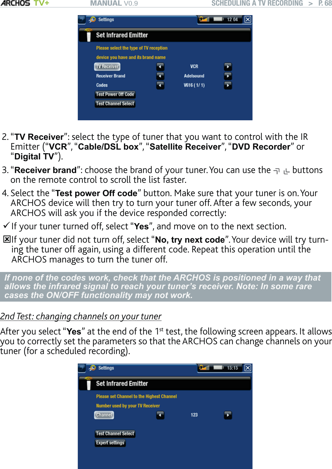 MANUAL V0.9 TV+ SCHEDULING A TV RECORDING   &gt;   P. 68“TV Receiver”: select the type of tuner that you want to control with the IR Emitter (“VCR”, “Cable/DSL box”, “Satellite Receiver”, “DVD Recorder” or “Digital TV”).“Receiver brand”: choose the brand of your tuner. You can use the   buttons on the remote control to scroll the list faster.Select the “Test power Off code” button. Make sure that your tuner is on. Your ARCHOS device will then try to turn your tuner off. After a few seconds, your ARCHOS will ask you if the device responded correctly:If your tuner turned off, select “Yes”, and move on to the next section. If your tuner did not turn off, select “No, try next code”. Your device will try turn-ing the tuner off again, using a different code. Repeat this operation until the ARCHOS manages to turn the tuner off.If none of the codes work, check that the ARCHOS is positioned in a way that allows the infrared signal to reach your tuner’s receiver. Note: In some rare cases the ON/OFF functionality may not work.2nd Test: changing channels on your tunerAfter you select “Yes” at the end of the 1st test, the following screen appears. It allows you to correctly set the parameters so that the ARCHOS can change channels on your tuner (for a scheduled recording).2.3.4.