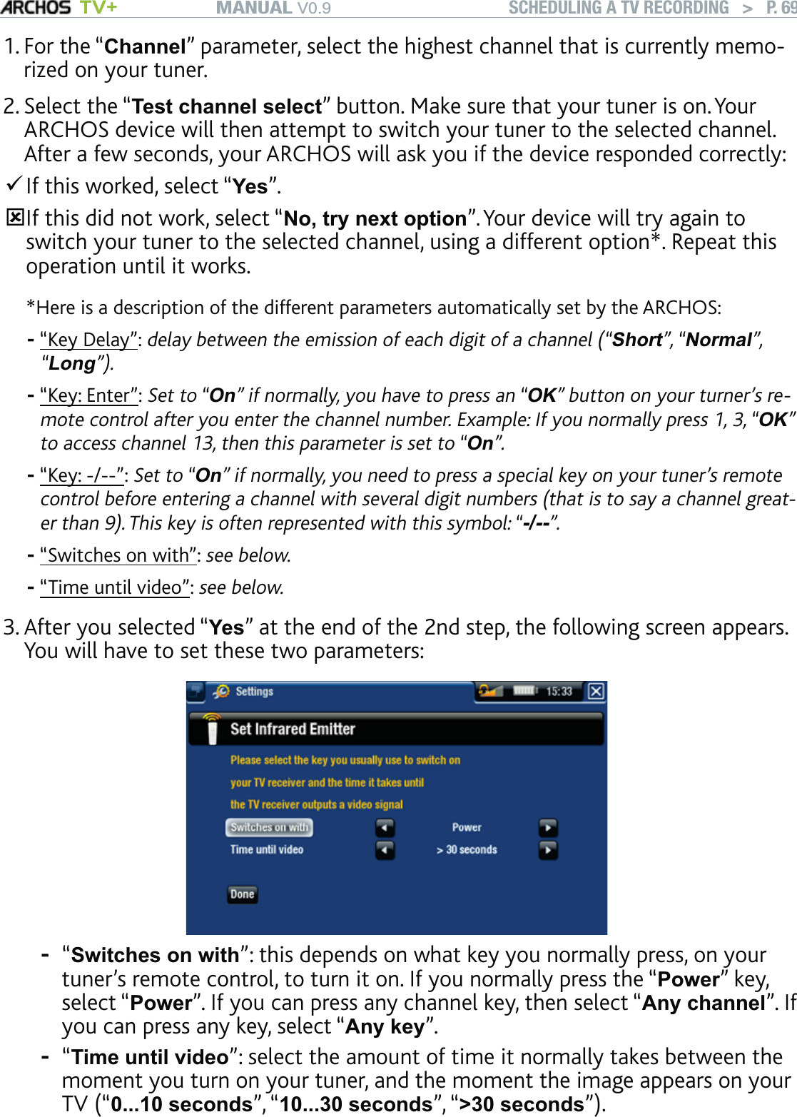 MANUAL V0.9 TV+ SCHEDULING A TV RECORDING   &gt;   P. 69For the “Channel” parameter, select the highest channel that is currently memo-rized on your tuner. Select the “Test channel select” button. Make sure that your tuner is on. Your ARCHOS device will then attempt to switch your tuner to the selected channel. After a few seconds, your ARCHOS will ask you if the device responded correctly:If this worked, select “Yes”. If this did not work, select “No, try next option”. Your device will try again to switch your tuner to the selected channel, using a different option*. Repeat this operation until it works.*Here is a description of the different parameters automatically set by the ARCHOS: “Key Delay”: delay between the emission of each digit of a channel (“Short”, “Normal”, “Long”).“Key: Enter”: Set to “On” if normally, you have to press an “OK” button on your turner’s re-mote control after you enter the channel number. Example: If you normally press 1, 3, “OK” to access channel 13, then this parameter is set to “On”.“Key: -/--”: Set to “On” if normally, you need to press a special key on your tuner’s remote control before entering a channel with several digit numbers (that is to say a channel great-er than 9). This key is often represented with this symbol: “-/--”.“Switches on with”: see below.“Time until video”: see below.After you selected “Yes” at the end of the 2nd step, the following screen appears. You will have to set these two parameters:“Switches on with”: this depends on what key you normally press, on your tuner’s remote control, to turn it on. If you normally press the “Power” key, select “Power”. If you can press any channel key, then select “Any channel”. If you can press any key, select “Any key”.“Time until video”: select the amount of time it normally takes between the moment you turn on your tuner, and the moment the image appears on your TV (“0...10 seconds”, “10...30 seconds”, “&gt;30 seconds”).1.2.-----3.--