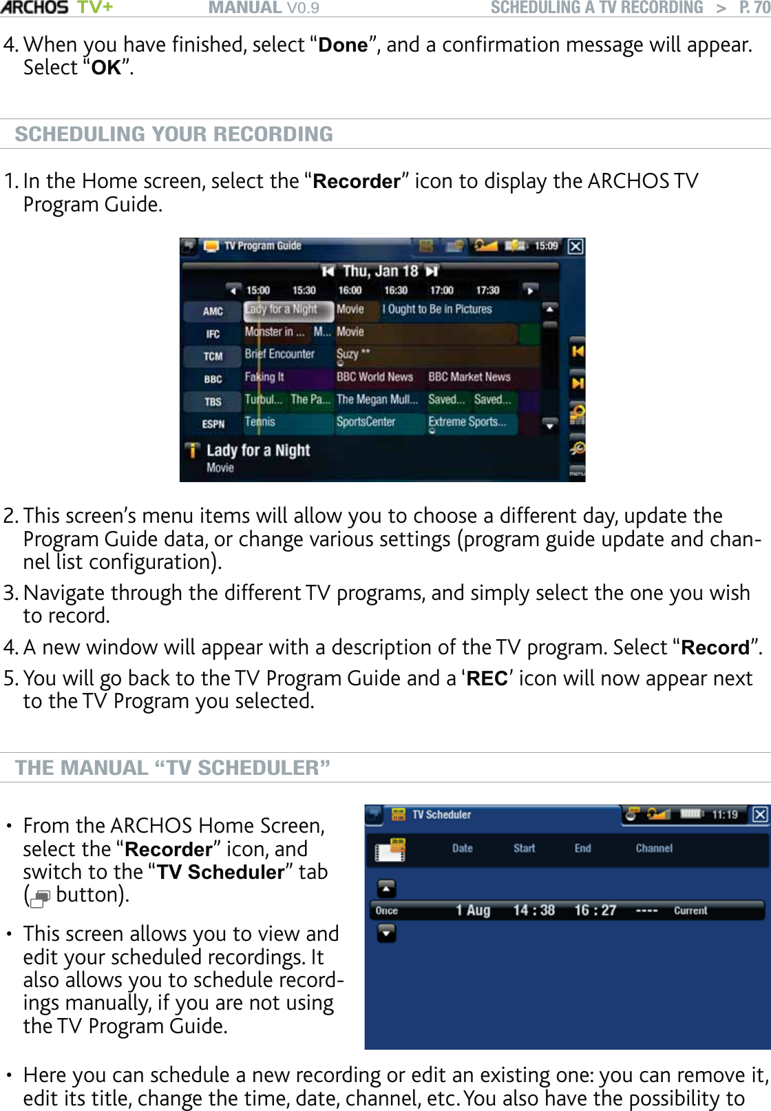 MANUAL V0.9 TV+ SCHEDULING A TV RECORDING   &gt;   P. 70When you have ﬁnished, select “Done”, and a conﬁrmation message will appear. Select “OK”. SCHEDULING YOUR RECORDINGIn the Home screen, select the “Recorder” icon to display the ARCHOS TV Program Guide. This screen’s menu items will allow you to choose a different day, update the Program Guide data, or change various settings (program guide update and chan-nel list conﬁguration).Navigate through the different TV programs, and simply select the one you wish to record. A new window will appear with a description of the TV program. Select “Record”.You will go back to the TV Program Guide and a ‘REC’ icon will now appear next to the TV Program you selected. THE MANUAL “TV SCHEDULER”From the ARCHOS Home Screen, select the “Recorder” icon, and switch to the “TV Scheduler” tab  ( button).This screen allows you to view and edit your scheduled recordings. It also allows you to schedule record-ings manually, if you are not using the TV Program Guide.••Here you can schedule a new recording or edit an existing one: you can remove it, edit its title, change the time, date, channel, etc. You also have the possibility to 4.1.2.3.4.5.•