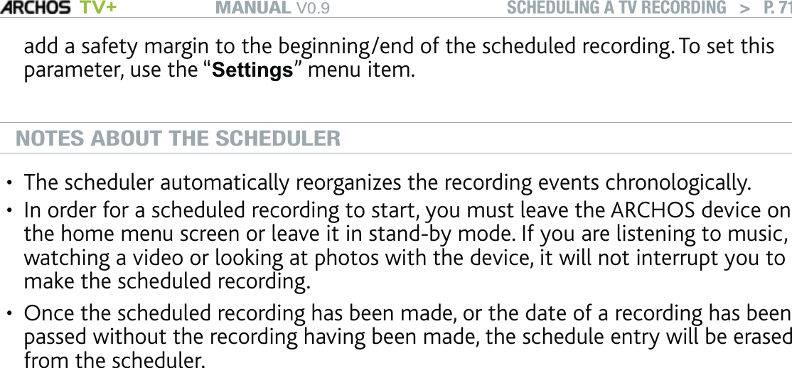 MANUAL V0.9 TV+ SCHEDULING A TV RECORDING   &gt;   P. 71add a safety margin to the beginning/end of the scheduled recording. To set this parameter, use the “Settings” menu item.NOTES ABOUT THE SCHEDULERThe scheduler automatically reorganizes the recording events chronologically.In order for a scheduled recording to start, you must leave the ARCHOS device on the home menu screen or leave it in stand-by mode. If you are listening to music, watching a video or looking at photos with the device, it will not interrupt you to make the scheduled recording.Once the scheduled recording has been made, or the date of a recording has been passed without the recording having been made, the schedule entry will be erased from the scheduler.•••