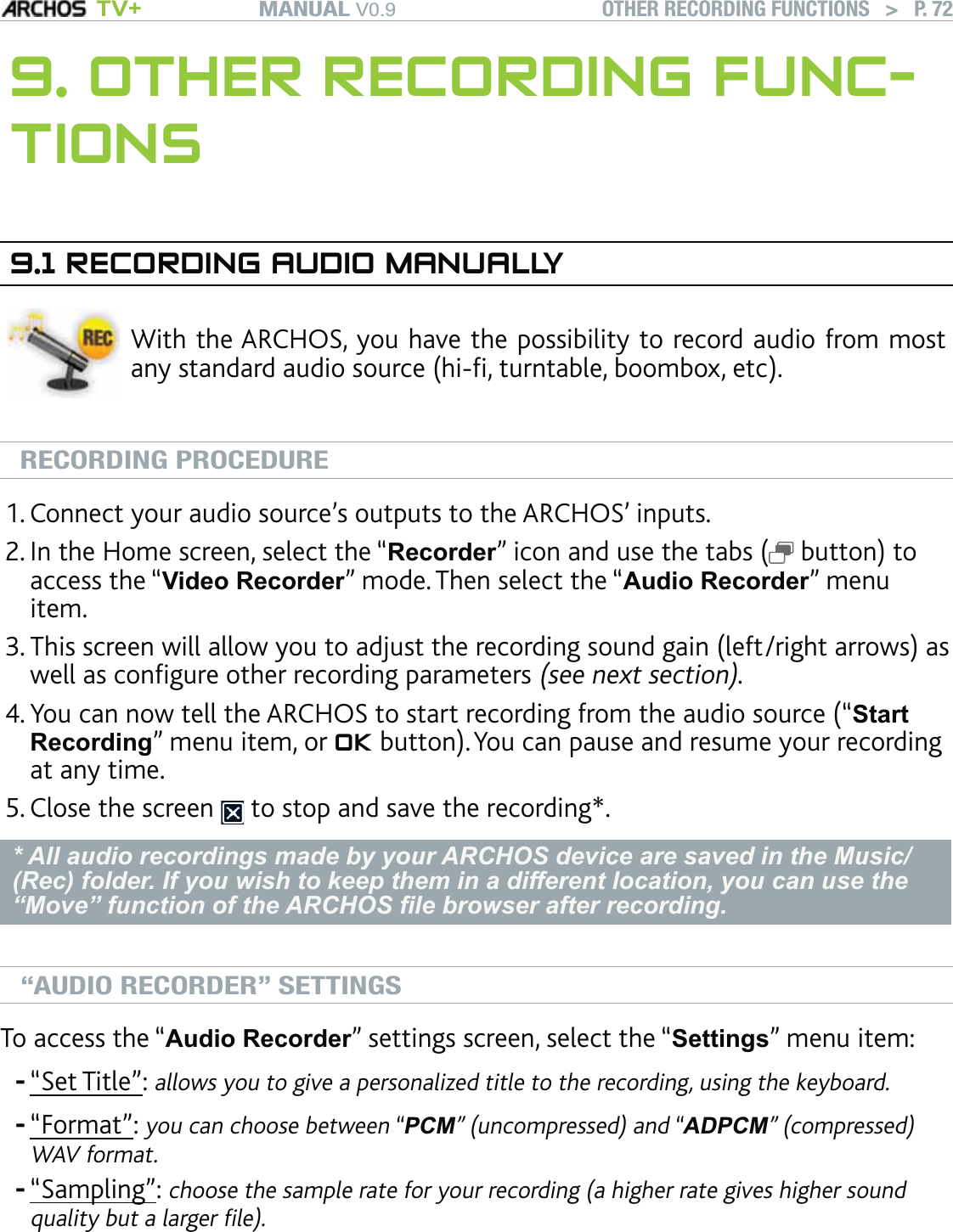 MANUAL V0.9 TV+ OTHER RECORDING FUNCTIONS   &gt;   P. 729. OTHER RECORDING FUNC-TIONS9.1 RECORDING AUDIO MANUALLYWith the ARCHOS, you have the possibility to record audio from most any standard audio source (hi-ﬁ, turntable, boombox, etc). RECORDING PROCEDUREConnect your audio source’s outputs to the ARCHOS’ inputs.In the Home screen, select the “Recorder” icon and use the tabs (  button) to access the “Video Recorder” mode. Then select the “Audio Recorder” menu item.This screen will allow you to adjust the recording sound gain (left/right arrows) as well as conﬁgure other recording parameters (see next section). You can now tell the ARCHOS to start recording from the audio source (“Start Recording” menu item, or OK button). You can pause and resume your recording at any time.Close the screen   to stop and save the recording*.* All audio recordings made by your ARCHOS device are saved in the Music/(Rec) folder. If you wish to keep them in a different location, you can use the “Move” function of the ARCHOS ﬁle browser after recording.“AUDIO RECORDER” SETTINGSTo access the “Audio Recorder” settings screen, select the “Settings” menu item:“Set Title”: allows you to give a personalized title to the recording, using the keyboard.“Format”: you can choose between “PCM” (uncompressed) and “ADPCM” (compressed) WAV format.“Sampling”: choose the sample rate for your recording (a higher rate gives higher sound quality but a larger ﬁle).Be careful that the audio source is supplying a line-level and not an ampli-ﬁed signal (turning down the volume of the player will work if you are using the headphone out signal of your audio device). A signal that is ampliﬁed too much will result in a terribly distorted recording.1.2.3.4.5.---