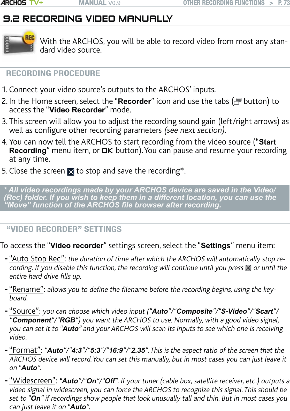 MANUAL V0.9 TV+ OTHER RECORDING FUNCTIONS   &gt;   P. 739.2 RECORDING VIDEO MANUALLYWith the ARCHOS, you will be able to record video from most any stan-dard video source. RECORDING PROCEDUREConnect your video source’s outputs to the ARCHOS’ inputs.In the Home screen, select the “Recorder” icon and use the tabs (  button) to access the “Video Recorder” mode.This screen will allow you to adjust the recording sound gain (left/right arrows) as well as conﬁgure other recording parameters (see next section).You can now tell the ARCHOS to start recording from the video source (“Start Recording” menu item, or OK button). You can pause and resume your recording at any time.Close the screen   to stop and save the recording*.* All video recordings made by your ARCHOS device are saved in the Video/(Rec) folder. If you wish to keep them in a different location, you can use the “Move” function of the ARCHOS ﬁle browser after recording.“VIDEO RECORDER” SETTINGSTo access the “Video recorder” settings screen, select the “Settings” menu item:“Auto Stop Rec”: the duration of time after which the ARCHOS will automatically stop re-cording. If you disable this function, the recording will continue until you press   or until the entire hard drive ﬁlls up.“Rename”: allows you to deﬁne the ﬁlename before the recording begins, using the key-board. “Source”: you can choose which video input (“Auto”/“Composite”/“S-Video”/“Scart”/“Component”/“RGB”) you want the ARCHOS to use. Normally, with a good video signal, you can set it to “Auto” and your ARCHOS will scan its inputs to see which one is receiving video.“Format”: “Auto”/“4:3”/“5:3”/“16:9”/“2.35”. This is the aspect ratio of the screen that the ARCHOS device will record. You can set this manually, but in most cases you can just leave it on “Auto”.“Widescreen”: “Auto”/“On”/“Off”. If your tuner (cable box, satellite receiver, etc.) outputs a video signal in widescreen, you can force the ARCHOS to recognize this signal. This should be set to “On” if recordings show people that look unusually tall and thin. But in most cases you can just leave it on “Auto”.1.2.3.4.5.-----