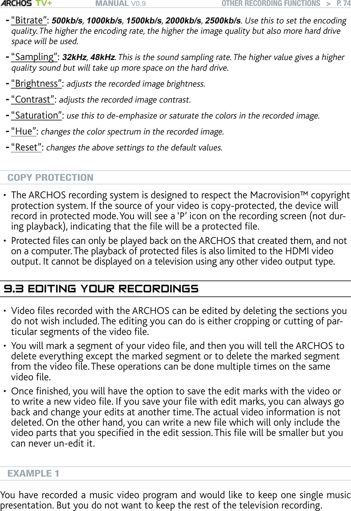 MANUAL V0.9 TV+ OTHER RECORDING FUNCTIONS   &gt;   P. 74“Bitrate”: 500kb/s, 1000kb/s, 1500kb/s, 2000kb/s, 2500kb/s. Use this to set the encoding quality. The higher the encoding rate, the higher the image quality but also more hard drive space will be used.“Sampling”: 32kHz, 48kHz. This is the sound sampling rate. The higher value gives a higher quality sound but will take up more space on the hard drive.“Brightness”: adjusts the recorded image brightness.“Contrast”: adjusts the recorded image contrast.“Saturation”: use this to de-emphasize or saturate the colors in the recorded image.“Hue”: changes the color spectrum in the recorded image.“Reset”: changes the above settings to the default values.COPY PROTECTIONThe ARCHOS recording system is designed to respect the Macrovision™ copyright protection system. If the source of your video is copy-protected, the device will record in protected mode. You will see a ‘P’ icon on the recording screen (not dur-ing playback), indicating that the ﬁle will be a protected ﬁle.Protected ﬁles can only be played back on the ARCHOS that created them, and not on a computer. The playback of protected ﬁles is also limited to the HDMI video output. It cannot be displayed on a television using any other video output type.9.3 EDITING YOUR RECORDINGSVideo ﬁles recorded with the ARCHOS can be edited by deleting the sections you do not wish included. The editing you can do is either cropping or cutting of par-ticular segments of the video ﬁle. You will mark a segment of your video ﬁle, and then you will tell the ARCHOS to delete everything except the marked segment or to delete the marked segment from the video ﬁle. These operations can be done multiple times on the same video ﬁle. Once ﬁnished, you will have the option to save the edit marks with the video or to write a new video ﬁle. If you save your ﬁle with edit marks, you can always go back and change your edits at another time. The actual video information is not deleted. On the other hand, you can write a new ﬁle which will only include the video parts that you speciﬁed in the edit session. This ﬁle will be smaller but you can never un-edit it.EXAMPLE 1You have recorded a music video program and would like to keep one single music presentation. But you do not want to keep the rest of the television recording. -------•••••