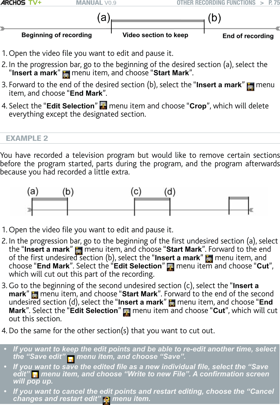 MANUAL V0.9 TV+ OTHER RECORDING FUNCTIONS   &gt;   P. 75Beginning of recording Video section to keep End of recordingOpen the video ﬁle you want to edit and pause it. In the progression bar, go to the beginning of the desired section (a), select the “Insert a mark”   menu item, and choose “Start Mark”. Forward to the end of the desired section (b), select the “Insert a mark”   menu item, and choose “End Mark”. Select the “Edit Selection”   menu item and choose “Crop”, which will delete everything except the designated section.EXAMPLE 2You have recorded a television program but would like to remove certain sections before the program started, parts during the program, and the program afterwards because you had recorded a little extra.Open the video ﬁle you want to edit and pause it.In the progression bar, go to the beginning of the ﬁrst undesired section (a), select the “Insert a mark”   menu item, and choose “Start Mark”. Forward to the end of the ﬁrst undesired section (b), select the “Insert a mark”   menu item, and choose “End Mark”. Select the “Edit Selection”   menu item and choose “Cut”, which will cut out this part of the recording. Go to the beginning of the second undesired section (c), select the “Insert a mark”   menu item, and choose “Start Mark”. Forward to the end of the second undesired section (d), select the “Insert a mark”   menu item, and choose “End Mark”. Select the “Edit Selection”   menu item and choose “Cut”, which will cut out this section. Do the same for the other section(s) that you want to cut out.If you want to keep the edit points and be able to re-edit another time, select the “Save edit”   menu item, and choose “Save”. If you want to save the edited ﬁle as a new individual ﬁle, select the “Save edit”   menu item, and choose “Write to new File”. A conﬁrmation screen will pop up. If you want to cancel the edit points and restart editing, choose the “Cancel changes and restart edit”   menu item.•••1.2.3.4.1.2.3.4.