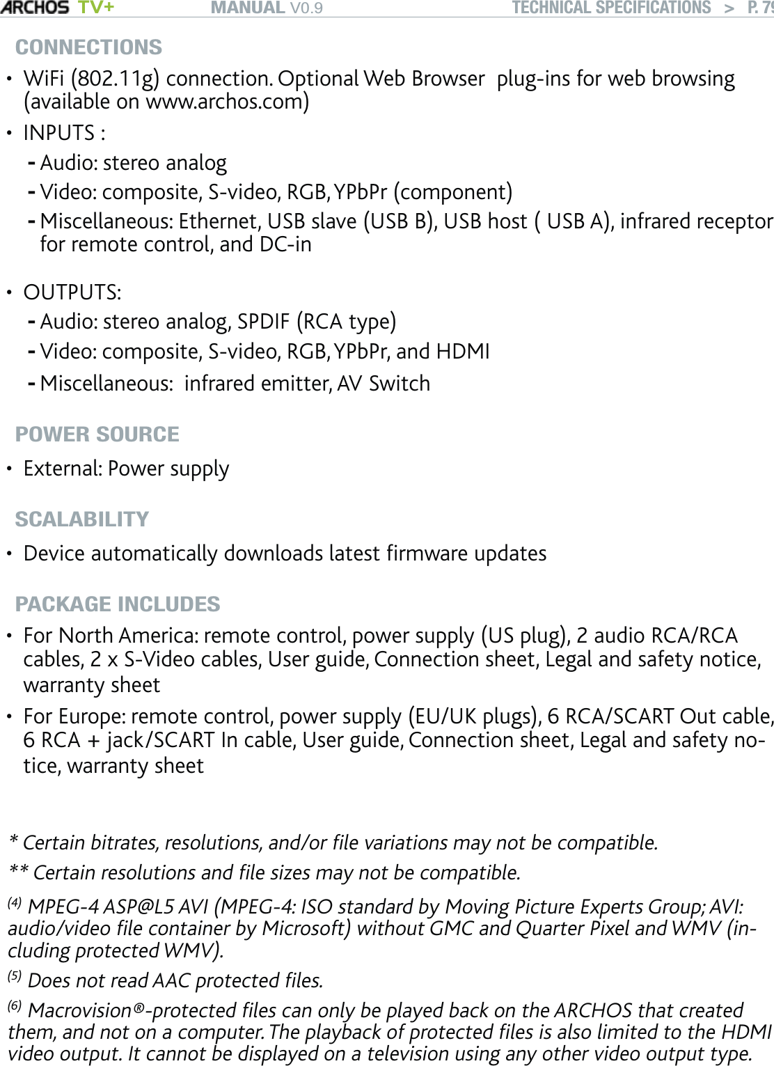 MANUAL V0.9 TV+ TECHNICAL SPECIFICATIONS   &gt;   P. 79CONNECTIONSWiFi (802.11g) connection. Optional Web Browser  plug-ins for web browsing (available on www.archos.com)INPUTS : Audio: stereo analogVideo: composite, S-video, RGB, YPbPr (component)Miscellaneous: Ethernet, USB slave (USB B), USB host ( USB A), infrared receptor for remote control, and DC-in OUTPUTS: Audio: stereo analog, SPDIF (RCA type)Video: composite, S-video, RGB, YPbPr, and HDMIMiscellaneous:  infrared emitter, AV SwitchPOWER SOURCEExternal: Power supplySCALABILITYDevice automatically downloads latest ﬁrmware updatesPACKAGE INCLUDESFor North America: remote control, power supply (US plug), 2 audio RCA/RCA cables, 2 x S-Video cables, User guide, Connection sheet, Legal and safety notice, warranty sheetFor Europe: remote control, power supply (EU/UK plugs), 6 RCA/SCART Out cable,  6 RCA + jack/SCART In cable, User guide, Connection sheet, Legal and safety no-tice, warranty sheet* Certain bitrates, resolutions, and/or ﬁle variations may not be compatible.** Certain resolutions and ﬁle sizes may not be compatible.(4) MPEG-4 ASP@L5 AVI (MPEG-4: ISO standard by Moving Picture Experts Group; AVI: audio/video ﬁle container by Microsoft) without GMC and Quarter Pixel and WMV (in-cluding protected WMV).(5) Does not read AAC protected ﬁles.(6) Macrovision®-protected ﬁles can only be played back on the ARCHOS that created them, and not on a computer. The playback of protected ﬁles is also limited to the HDMI video output. It cannot be displayed on a television using any other video output type.••---•---••••