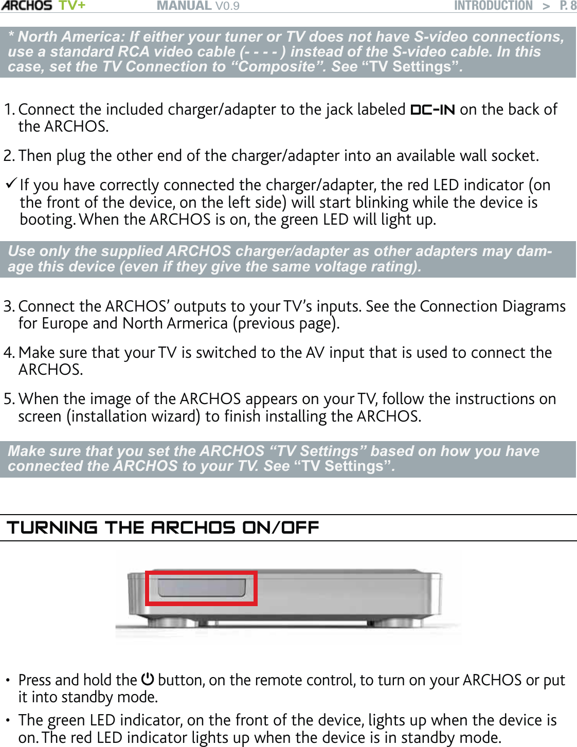 MANUAL V0.9 TV+ INTRODUCTION   &gt;   P. 8* North America: If either your tuner or TV does not have S-video connections, use a standard RCA video cable (- - - - ) instead of the S-video cable. In this case, set the TV Connection to “Composite”. See “TV Settings”.Connect the included charger/adapter to the jack labeled DC-IN on the back of the ARCHOS. Then plug the other end of the charger/adapter into an available wall socket. If you have correctly connected the charger/adapter, the red LED indicator (on the front of the device, on the left side) will start blinking while the device is booting. When the ARCHOS is on, the green LED will light up.Use only the supplied ARCHOS charger/adapter as other adapters may dam-age this device (even if they give the same voltage rating).Connect the ARCHOS’ outputs to your TV’s inputs. See the Connection Diagrams for Europe and North Armerica (previous page).Make sure that your TV is switched to the AV input that is used to connect the ARCHOS.When the image of the ARCHOS appears on your TV, follow the instructions on screen (installation wizard) to ﬁnish installing the ARCHOS.Make sure that you set the ARCHOS “TV Settings” based on how you have connected the ARCHOS to your TV. See “TV Settings”. TURNING THE ARCHOS ON/OFFPress and hold the   button, on the remote control, to turn on your ARCHOS or put it into standby mode.The green LED indicator, on the front of the device, lights up when the device is on. The red LED indicator lights up when the device is in standby mode. 1.2.3.4.5.••